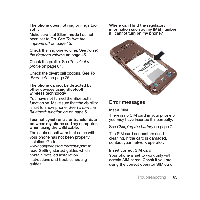 The phone does not ring or rings toosoftlyMake sure that Silent mode has notbeen set to On. See To turn theringtone off on page 45.Check the ringtone volume. See To setthe ringtone volume on page 45.Check the profile. See To select aprofile on page 61.Check the divert call options. See Todivert calls on page 25.The phone cannot be detected byother devices using Bluetoothwireless technologyYou have not turned the Bluetoothfunction on. Make sure that the visibilityis set to show phone. See To turn theBluetooth function on on page 51.I cannot synchronize or transfer databetween my phone and my computer,when using the USB cable.The cable or software that came withyour phone has not been properlyinstalled. Go towww.sonyericsson.com/support toread Getting started guides whichcontain detailed installationinstructions and troubleshootingguides.Where can I find the regulatoryinformation such as my IMEI numberif I cannot turn on my phone?Error messagesInsert SIMThere is no SIM card in your phone oryou may have inserted it incorrectly.See Charging the battery on page 7.The SIM card connectors needcleaning. If the card is damaged,contact your network operator.Insert correct SIM cardYour phone is set to work only withcertain SIM cards. Check if you areusing the correct operator SIM card.Troubleshooting 65
