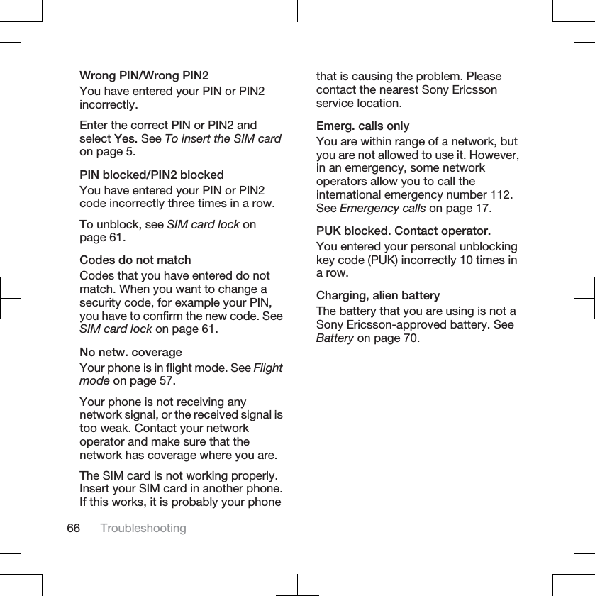 Wrong PIN/Wrong PIN2You have entered your PIN or PIN2incorrectly.Enter the correct PIN or PIN2 andselect Yes. See To insert the SIM cardon page 5.PIN blocked/PIN2 blockedYou have entered your PIN or PIN2code incorrectly three times in a row.To unblock, see SIM card lock onpage 61.Codes do not matchCodes that you have entered do notmatch. When you want to change asecurity code, for example your PIN,you have to confirm the new code. SeeSIM card lock on page 61.No netw. coverageYour phone is in flight mode. See Flightmode on page 57.Your phone is not receiving anynetwork signal, or the received signal istoo weak. Contact your networkoperator and make sure that thenetwork has coverage where you are.The SIM card is not working properly.Insert your SIM card in another phone.If this works, it is probably your phonethat is causing the problem. Pleasecontact the nearest Sony Ericssonservice location.Emerg. calls onlyYou are within range of a network, butyou are not allowed to use it. However,in an emergency, some networkoperators allow you to call theinternational emergency number 112.See Emergency calls on page 17.PUK blocked. Contact operator.You entered your personal unblockingkey code (PUK) incorrectly 10 times ina row.Charging, alien batteryThe battery that you are using is not aSony Ericsson-approved battery. SeeBattery on page 70.66 Troubleshooting