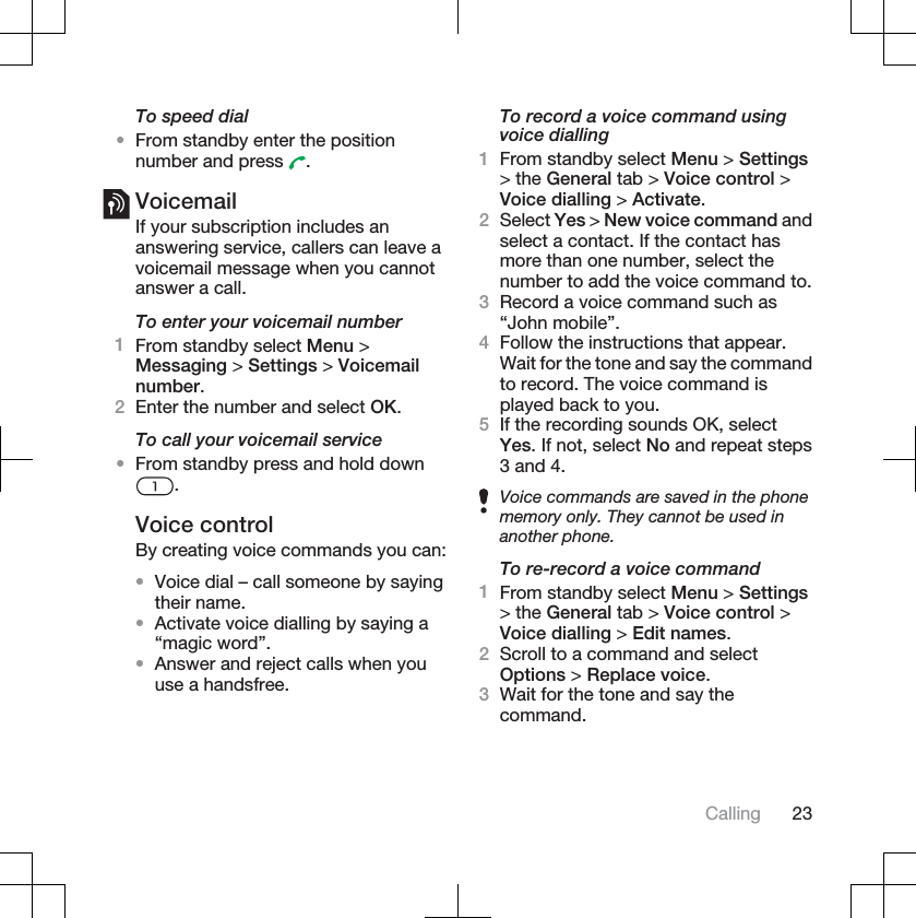 To speed dial•From standby enter the positionnumber and press  .VoicemailIf your subscription includes ananswering service, callers can leave avoicemail message when you cannotanswer a call.To enter your voicemail number1From standby select Menu &gt;Messaging &gt; Settings &gt; Voicemailnumber.2Enter the number and select OK.To call your voicemail service•From standby press and hold down.Voice controlBy creating voice commands you can:•Voice dial – call someone by sayingtheir name.•Activate voice dialling by saying a“magic word”.•Answer and reject calls when youuse a handsfree.To record a voice command usingvoice dialling1From standby select Menu &gt; Settings&gt; the General tab &gt; Voice control &gt;Voice dialling &gt; Activate.2Select Yes &gt; New voice command andselect a contact. If the contact hasmore than one number, select thenumber to add the voice command to.3Record a voice command such as“John mobile”.4Follow the instructions that appear.Wait for the tone and say the commandto record. The voice command isplayed back to you.5If the recording sounds OK, selectYes. If not, select No and repeat steps3 and 4.Voice commands are saved in the phonememory only. They cannot be used inanother phone.To re-record a voice command1From standby select Menu &gt; Settings&gt; the General tab &gt; Voice control &gt;Voice dialling &gt; Edit names.2Scroll to a command and selectOptions &gt; Replace voice.3Wait for the tone and say thecommand.Calling 23