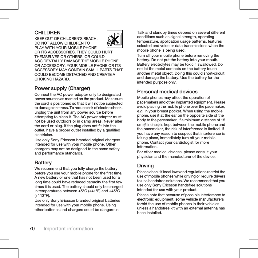 CHILDRENKEEP OUT OF CHILDREN´S REACH.DO NOT ALLOW CHILDREN TOPLAY WITH YOUR MOBILE PHONEOR ITS ACCESSORIES. THEY COULD HURTTHEMSELVES OR OTHERS, OR COULDACCIDENTALLY DAMAGE THE MOBILE PHONEOR ACCESSORY. YOUR MOBILE PHONE OR ITSACCESSORY MAY CONTAIN SMALL PARTS THATCOULD BECOME DETACHED AND CREATE ACHOKING HAZARD.Power supply (Charger)Connect the AC power adapter only to designatedpower sources as marked on the product. Make surethe cord is positioned so that it will not be subjectedto damage or stress. To reduce risk of electric shock,unplug the unit from any power source beforeattempting to clean it. The AC power adapter mustnot be used outdoors or in damp areas. Never alterthe cord or plug. If the plug does not fit into theoutlet, have a proper outlet installed by a qualifiedelectrician.Use only Sony Ericsson branded original chargersintended for use with your mobile phone. Otherchargers may not be designed to the same safetyand performance standards.BatteryWe recommend that you fully charge the batterybefore you use your mobile phone for the first time.A new battery or one that has not been used for along time could have reduced capacity the first fewtimes it is used. The battery should only be chargedin temperatures between +5°C (+41°F) and +45°C(+113°F).Use only Sony Ericsson branded original batteriesintended for use with your mobile phone. Usingother batteries and chargers could be dangerous.Talk and standby times depend on several differentconditions such as signal strength, operatingtemperature, application usage patterns, featuresselected and voice or data transmissions when themobile phone is being used.Turn off your mobile phone before removing thebattery. Do not put the battery into your mouth.Battery electrolytes may be toxic if swallowed. Donot let the metal contacts on the battery touchanother metal object. Doing this could short-circuitand damage the battery. Use the battery for theintended purpose only.Personal medical devicesMobile phones may affect the operation ofpacemakers and other implanted equipment. Pleaseavoid placing the mobile phone over the pacemaker,e.g. in your breast pocket. When using the mobilephone, use it at the ear on the opposite side of thebody to the pacemaker. If a minimum distance of 15cm (6 inches) is kept between the mobile phone andthe pacemaker, the risk of interference is limited. Ifyou have any reason to suspect that interference istaking place, immediately turn off your mobilephone. Contact your cardiologist for moreinformation.For other medical devices, please consult yourphysician and the manufacturer of the device.DrivingPlease check if local laws and regulations restrict theuse of mobile phones while driving or require driversto use handsfree solutions. We recommend that youuse only Sony Ericsson handsfree solutionsintended for use with your product.Please note that because of possible interference toelectronic equipment, some vehicle manufacturersforbid the use of mobile phones in their vehiclesunless a handsfree kit with an external antenna hasbeen installed.70 Important information