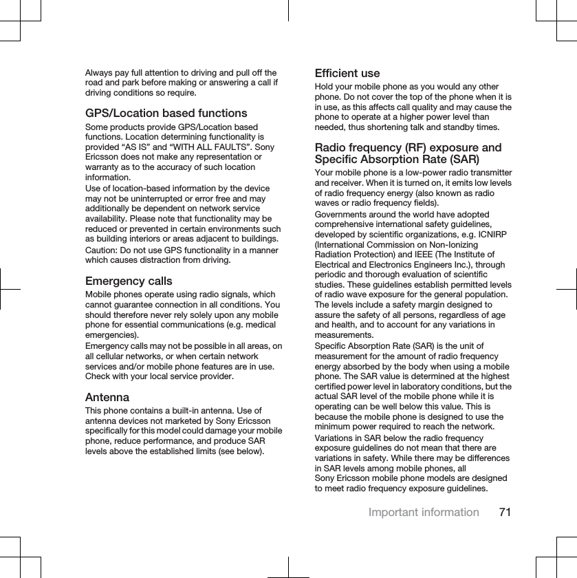 Always pay full attention to driving and pull off theroad and park before making or answering a call ifdriving conditions so require.GPS/Location based functionsSome products provide GPS/Location basedfunctions. Location determining functionality isprovided “AS IS” and “WITH ALL FAULTS”. SonyEricsson does not make any representation orwarranty as to the accuracy of such locationinformation.Use of location-based information by the devicemay not be uninterrupted or error free and mayadditionally be dependent on network serviceavailability. Please note that functionality may bereduced or prevented in certain environments suchas building interiors or areas adjacent to buildings.Caution: Do not use GPS functionality in a mannerwhich causes distraction from driving.Emergency callsMobile phones operate using radio signals, whichcannot guarantee connection in all conditions. Youshould therefore never rely solely upon any mobilephone for essential communications (e.g. medicalemergencies).Emergency calls may not be possible in all areas, onall cellular networks, or when certain networkservices and/or mobile phone features are in use.Check with your local service provider.AntennaThis phone contains a built-in antenna. Use ofantenna devices not marketed by Sony Ericssonspecifically for this model could damage your mobilephone, reduce performance, and produce SARlevels above the established limits (see below).Efficient useHold your mobile phone as you would any otherphone. Do not cover the top of the phone when it isin use, as this affects call quality and may cause thephone to operate at a higher power level thanneeded, thus shortening talk and standby times.Radio frequency (RF) exposure andSpecific Absorption Rate (SAR)Your mobile phone is a low-power radio transmitterand receiver. When it is turned on, it emits low levelsof radio frequency energy (also known as radiowaves or radio frequency fields).Governments around the world have adoptedcomprehensive international safety guidelines,developed by scientific organizations, e.g. ICNIRP(International Commission on Non-IonizingRadiation Protection) and IEEE (The Institute ofElectrical and Electronics Engineers Inc.), throughperiodic and thorough evaluation of scientificstudies. These guidelines establish permitted levelsof radio wave exposure for the general population.The levels include a safety margin designed toassure the safety of all persons, regardless of ageand health, and to account for any variations inmeasurements.Specific Absorption Rate (SAR) is the unit ofmeasurement for the amount of radio frequencyenergy absorbed by the body when using a mobilephone. The SAR value is determined at the highestcertified power level in laboratory conditions, but theactual SAR level of the mobile phone while it isoperating can be well below this value. This isbecause the mobile phone is designed to use theminimum power required to reach the network.Variations in SAR below the radio frequencyexposure guidelines do not mean that there arevariations in safety. While there may be differencesin SAR levels among mobile phones, allSony Ericsson mobile phone models are designedto meet radio frequency exposure guidelines.Important information 71