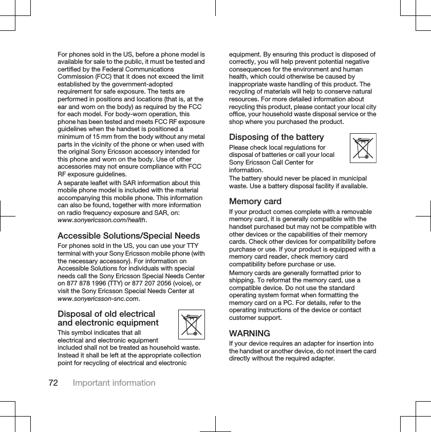 For phones sold in the US, before a phone model isavailable for sale to the public, it must be tested andcertified by the Federal CommunicationsCommission (FCC) that it does not exceed the limitestablished by the government-adoptedrequirement for safe exposure. The tests areperformed in positions and locations (that is, at theear and worn on the body) as required by the FCCfor each model. For body-worn operation, thisphone has been tested and meets FCC RF exposureguidelines when the handset is positioned aminimum of 15 mm from the body without any metalparts in the vicinity of the phone or when used withthe original Sony Ericsson accessory intended forthis phone and worn on the body. Use of otheraccessories may not ensure compliance with FCCRF exposure guidelines.A separate leaflet with SAR information about thismobile phone model is included with the materialaccompanying this mobile phone. This informationcan also be found, together with more informationon radio frequency exposure and SAR, on:www.sonyericsson.com/health.Accessible Solutions/Special NeedsFor phones sold in the US, you can use your TTYterminal with your Sony Ericsson mobile phone (withthe necessary accessory). For information onAccessible Solutions for individuals with specialneeds call the Sony Ericsson Special Needs Centeron 877 878 1996 (TTY) or 877 207 2056 (voice), orvisit the Sony Ericsson Special Needs Center atwww.sonyericsson-snc.com.Disposal of old electricaland electronic equipmentThis symbol indicates that allelectrical and electronic equipmentincluded shall not be treated as household waste.Instead it shall be left at the appropriate collectionpoint for recycling of electrical and electronicequipment. By ensuring this product is disposed ofcorrectly, you will help prevent potential negativeconsequences for the environment and humanhealth, which could otherwise be caused byinappropriate waste handling of this product. Therecycling of materials will help to conserve naturalresources. For more detailed information aboutrecycling this product, please contact your local cityoffice, your household waste disposal service or theshop where you purchased the product.Disposing of the batteryPlease check local regulations fordisposal of batteries or call your localSony Ericsson Call Center forinformation.The battery should never be placed in municipalwaste. Use a battery disposal facility if available.Memory cardIf your product comes complete with a removablememory card, it is generally compatible with thehandset purchased but may not be compatible withother devices or the capabilities of their memorycards. Check other devices for compatibility beforepurchase or use. If your product is equipped with amemory card reader, check memory cardcompatibility before purchase or use.Memory cards are generally formatted prior toshipping. To reformat the memory card, use acompatible device. Do not use the standardoperating system format when formatting thememory card on a PC. For details, refer to theoperating instructions of the device or contactcustomer support.WARNINGIf your device requires an adapter for insertion intothe handset or another device, do not insert the carddirectly without the required adapter.72 Important information