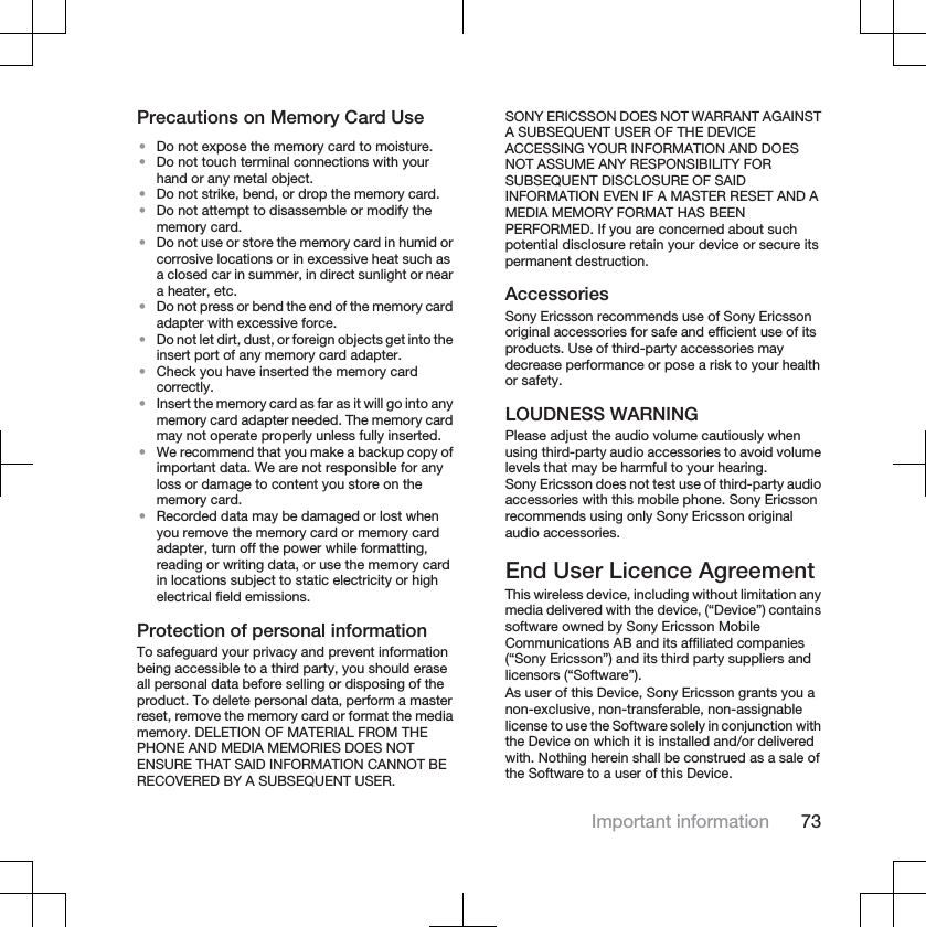 Precautions on Memory Card Use•Do not expose the memory card to moisture.•Do not touch terminal connections with yourhand or any metal object.•Do not strike, bend, or drop the memory card.•Do not attempt to disassemble or modify thememory card.•Do not use or store the memory card in humid orcorrosive locations or in excessive heat such asa closed car in summer, in direct sunlight or neara heater, etc.•Do not press or bend the end of the memory cardadapter with excessive force.•Do not let dirt, dust, or foreign objects get into theinsert port of any memory card adapter.•Check you have inserted the memory cardcorrectly.•Insert the memory card as far as it will go into anymemory card adapter needed. The memory cardmay not operate properly unless fully inserted.•We recommend that you make a backup copy ofimportant data. We are not responsible for anyloss or damage to content you store on thememory card.•Recorded data may be damaged or lost whenyou remove the memory card or memory cardadapter, turn off the power while formatting,reading or writing data, or use the memory cardin locations subject to static electricity or highelectrical field emissions.Protection of personal informationTo safeguard your privacy and prevent informationbeing accessible to a third party, you should eraseall personal data before selling or disposing of theproduct. To delete personal data, perform a masterreset, remove the memory card or format the mediamemory. DELETION OF MATERIAL FROM THEPHONE AND MEDIA MEMORIES DOES NOTENSURE THAT SAID INFORMATION CANNOT BERECOVERED BY A SUBSEQUENT USER.SONY ERICSSON DOES NOT WARRANT AGAINSTA SUBSEQUENT USER OF THE DEVICEACCESSING YOUR INFORMATION AND DOESNOT ASSUME ANY RESPONSIBILITY FORSUBSEQUENT DISCLOSURE OF SAIDINFORMATION EVEN IF A MASTER RESET AND AMEDIA MEMORY FORMAT HAS BEENPERFORMED. If you are concerned about suchpotential disclosure retain your device or secure itspermanent destruction.AccessoriesSony Ericsson recommends use of Sony Ericssonoriginal accessories for safe and efficient use of itsproducts. Use of third-party accessories maydecrease performance or pose a risk to your healthor safety.LOUDNESS WARNINGPlease adjust the audio volume cautiously whenusing third-party audio accessories to avoid volumelevels that may be harmful to your hearing.Sony Ericsson does not test use of third-party audioaccessories with this mobile phone. Sony Ericssonrecommends using only Sony Ericsson originalaudio accessories.End User Licence AgreementThis wireless device, including without limitation anymedia delivered with the device, (“Device”) containssoftware owned by Sony Ericsson MobileCommunications AB and its affiliated companies(“Sony Ericsson”) and its third party suppliers andlicensors (“Software”).As user of this Device, Sony Ericsson grants you anon-exclusive, non-transferable, non-assignablelicense to use the Software solely in conjunction withthe Device on which it is installed and/or deliveredwith. Nothing herein shall be construed as a sale ofthe Software to a user of this Device.Important information 73