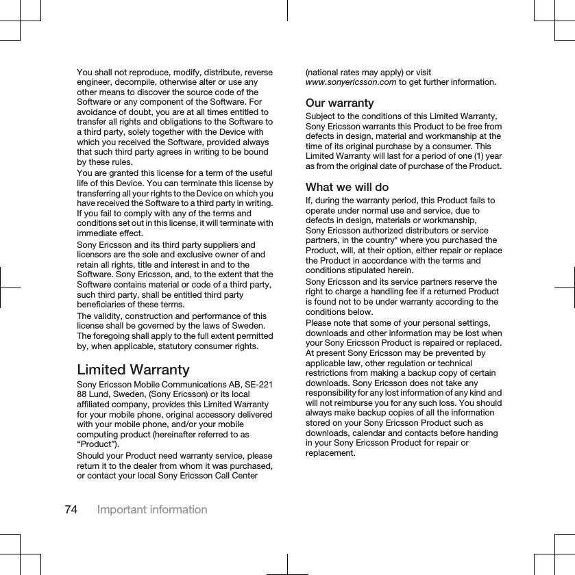 You shall not reproduce, modify, distribute, reverseengineer, decompile, otherwise alter or use anyother means to discover the source code of theSoftware or any component of the Software. Foravoidance of doubt, you are at all times entitled totransfer all rights and obligations to the Software toa third party, solely together with the Device withwhich you received the Software, provided alwaysthat such third party agrees in writing to be boundby these rules.You are granted this license for a term of the usefullife of this Device. You can terminate this license bytransferring all your rights to the Device on which youhave received the Software to a third party in writing.If you fail to comply with any of the terms andconditions set out in this license, it will terminate withimmediate effect.Sony Ericsson and its third party suppliers andlicensors are the sole and exclusive owner of andretain all rights, title and interest in and to theSoftware. Sony Ericsson, and, to the extent that theSoftware contains material or code of a third party,such third party, shall be entitled third partybeneficiaries of these terms.The validity, construction and performance of thislicense shall be governed by the laws of Sweden.The foregoing shall apply to the full extent permittedby, when applicable, statutory consumer rights.Limited WarrantySony Ericsson Mobile Communications AB, SE-22188 Lund, Sweden, (Sony Ericsson) or its localaffiliated company, provides this Limited Warrantyfor your mobile phone, original accessory deliveredwith your mobile phone, and/or your mobilecomputing product (hereinafter referred to as“Product”).Should your Product need warranty service, pleasereturn it to the dealer from whom it was purchased,or contact your local Sony Ericsson Call Center(national rates may apply) or visitwww.sonyericsson.com to get further information.Our warrantySubject to the conditions of this Limited Warranty,Sony Ericsson warrants this Product to be free fromdefects in design, material and workmanship at thetime of its original purchase by a consumer. ThisLimited Warranty will last for a period of one (1) yearas from the original date of purchase of the Product.What we will doIf, during the warranty period, this Product fails tooperate under normal use and service, due todefects in design, materials or workmanship,Sony Ericsson authorized distributors or servicepartners, in the country* where you purchased theProduct, will, at their option, either repair or replacethe Product in accordance with the terms andconditions stipulated herein.Sony Ericsson and its service partners reserve theright to charge a handling fee if a returned Productis found not to be under warranty according to theconditions below.Please note that some of your personal settings,downloads and other information may be lost whenyour Sony Ericsson Product is repaired or replaced.At present Sony Ericsson may be prevented byapplicable law, other regulation or technicalrestrictions from making a backup copy of certaindownloads. Sony Ericsson does not take anyresponsibility for any lost information of any kind andwill not reimburse you for any such loss. You shouldalways make backup copies of all the informationstored on your Sony Ericsson Product such asdownloads, calendar and contacts before handingin your Sony Ericsson Product for repair orreplacement.74 Important information