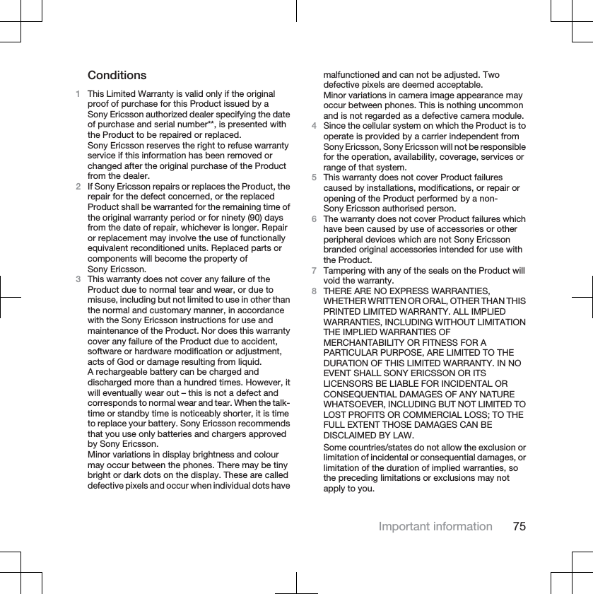 Conditions1This Limited Warranty is valid only if the originalproof of purchase for this Product issued by aSony Ericsson authorized dealer specifying the dateof purchase and serial number**, is presented withthe Product to be repaired or replaced.Sony Ericsson reserves the right to refuse warrantyservice if this information has been removed orchanged after the original purchase of the Productfrom the dealer.2If Sony Ericsson repairs or replaces the Product, therepair for the defect concerned, or the replacedProduct shall be warranted for the remaining time ofthe original warranty period or for ninety (90) daysfrom the date of repair, whichever is longer. Repairor replacement may involve the use of functionallyequivalent reconditioned units. Replaced parts orcomponents will become the property ofSony Ericsson.3This warranty does not cover any failure of theProduct due to normal tear and wear, or due tomisuse, including but not limited to use in other thanthe normal and customary manner, in accordancewith the Sony Ericsson instructions for use andmaintenance of the Product. Nor does this warrantycover any failure of the Product due to accident,software or hardware modification or adjustment,acts of God or damage resulting from liquid.A rechargeable battery can be charged anddischarged more than a hundred times. However, itwill eventually wear out – this is not a defect andcorresponds to normal wear and tear. When the talk-time or standby time is noticeably shorter, it is timeto replace your battery. Sony Ericsson recommendsthat you use only batteries and chargers approvedby Sony Ericsson.Minor variations in display brightness and colourmay occur between the phones. There may be tinybright or dark dots on the display. These are calleddefective pixels and occur when individual dots havemalfunctioned and can not be adjusted. Twodefective pixels are deemed acceptable.Minor variations in camera image appearance mayoccur between phones. This is nothing uncommonand is not regarded as a defective camera module.4Since the cellular system on which the Product is tooperate is provided by a carrier independent fromSony Ericsson, Sony Ericsson will not be responsiblefor the operation, availability, coverage, services orrange of that system.5This warranty does not cover Product failurescaused by installations, modifications, or repair oropening of the Product performed by a non-Sony Ericsson authorised person.6The warranty does not cover Product failures whichhave been caused by use of accessories or otherperipheral devices which are not Sony Ericssonbranded original accessories intended for use withthe Product.7Tampering with any of the seals on the Product willvoid the warranty.8THERE ARE NO EXPRESS WARRANTIES,WHETHER WRITTEN OR ORAL, OTHER THAN THISPRINTED LIMITED WARRANTY. ALL IMPLIEDWARRANTIES, INCLUDING WITHOUT LIMITATIONTHE IMPLIED WARRANTIES OFMERCHANTABILITY OR FITNESS FOR APARTICULAR PURPOSE, ARE LIMITED TO THEDURATION OF THIS LIMITED WARRANTY. IN NOEVENT SHALL SONY ERICSSON OR ITSLICENSORS BE LIABLE FOR INCIDENTAL ORCONSEQUENTIAL DAMAGES OF ANY NATUREWHATSOEVER, INCLUDING BUT NOT LIMITED TOLOST PROFITS OR COMMERCIAL LOSS; TO THEFULL EXTENT THOSE DAMAGES CAN BEDISCLAIMED BY LAW.Some countries/states do not allow the exclusion orlimitation of incidental or consequential damages, orlimitation of the duration of implied warranties, sothe preceding limitations or exclusions may notapply to you.Important information 75