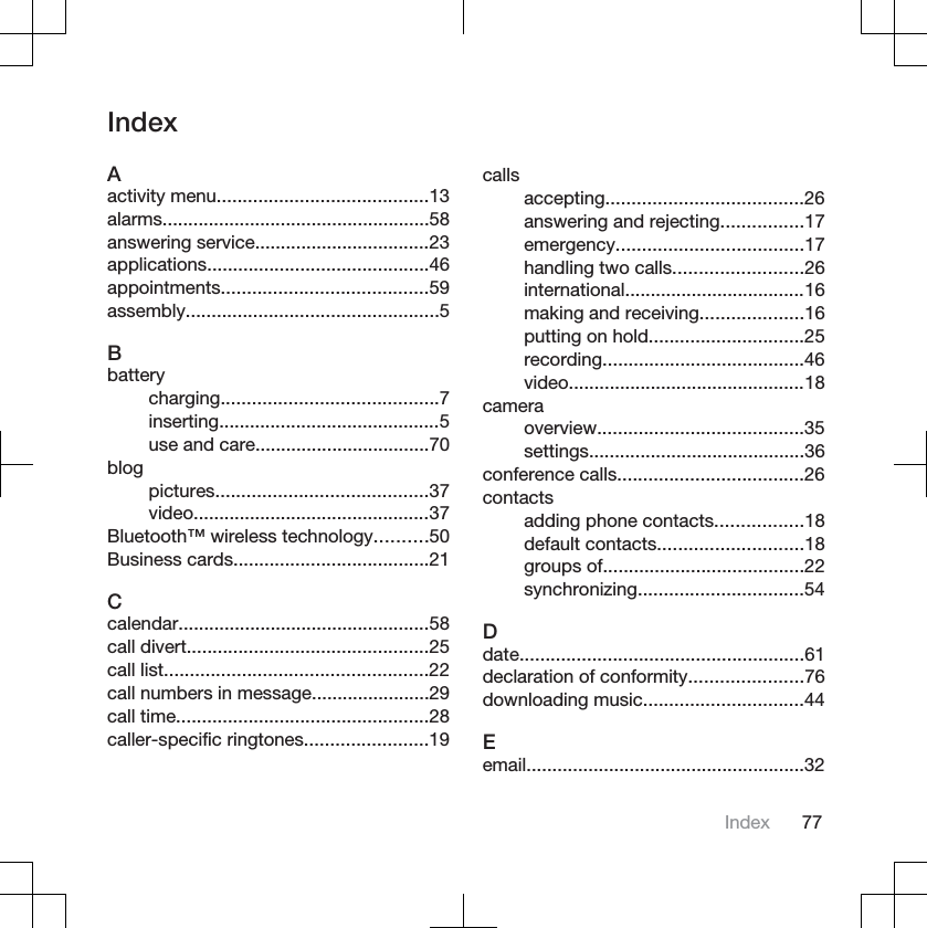 IndexAactivity menu.........................................13alarms....................................................58answering service..................................23applications...........................................46appointments........................................59assembly.................................................5Bbatterycharging..........................................7inserting...........................................5use and care..................................70blogpictures.........................................37video..............................................37Bluetooth™ wireless technology..........50Business cards......................................21Ccalendar.................................................58call divert...............................................25call list...................................................22call numbers in message.......................29call time.................................................28caller-specific ringtones........................19callsaccepting......................................26answering and rejecting................17emergency....................................17handling two calls.........................26international...................................16making and receiving....................16putting on hold..............................25recording.......................................46video..............................................18cameraoverview........................................35settings..........................................36conference calls....................................26contactsadding phone contacts.................18default contacts............................18groups of.......................................22synchronizing................................54Ddate.......................................................61declaration of conformity......................76downloading music...............................44Eemail......................................................32Index 77