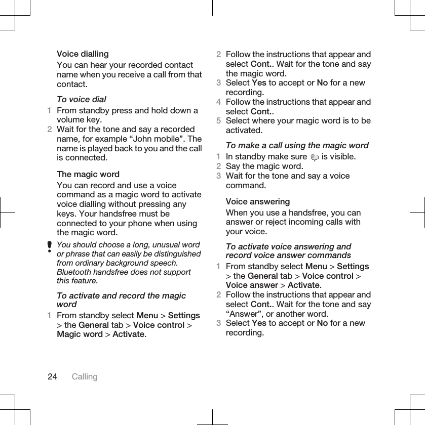 Voice diallingYou can hear your recorded contactname when you receive a call from thatcontact.To voice dial1From standby press and hold down avolume key.2Wait for the tone and say a recordedname, for example “John mobile”. Thename is played back to you and the callis connected.The magic wordYou can record and use a voicecommand as a magic word to activatevoice dialling without pressing anykeys. Your handsfree must beconnected to your phone when usingthe magic word.You should choose a long, unusual wordor phrase that can easily be distinguishedfrom ordinary background speech.Bluetooth handsfree does not supportthis feature.To activate and record the magicword1From standby select Menu &gt; Settings&gt; the General tab &gt; Voice control &gt;Magic word &gt; Activate.2Follow the instructions that appear andselect Cont.. Wait for the tone and saythe magic word.3Select Yes to accept or No for a newrecording.4Follow the instructions that appear andselect Cont..5Select where your magic word is to beactivated.To make a call using the magic word1In standby make sure   is visible.2Say the magic word.3Wait for the tone and say a voicecommand.Voice answeringWhen you use a handsfree, you cananswer or reject incoming calls withyour voice.To activate voice answering andrecord voice answer commands1From standby select Menu &gt; Settings&gt; the General tab &gt; Voice control &gt;Voice answer &gt; Activate.2Follow the instructions that appear andselect Cont.. Wait for the tone and say“Answer”, or another word.3Select Yes to accept or No for a newrecording.24 Calling