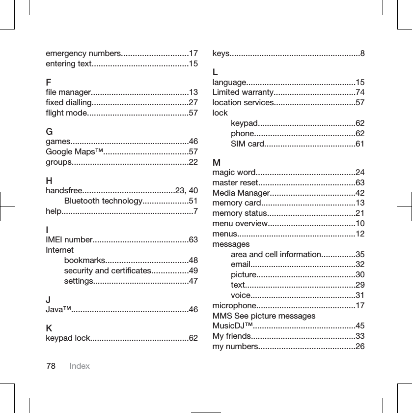 emergency numbers.............................17entering text..........................................15Ffile manager...........................................13fixed dialling..........................................27flight mode............................................57Ggames....................................................46Google Maps™.....................................57groups...................................................22Hhandsfree........................................23, 40Bluetooth technology....................51help..........................................................7IIMEI number..........................................63Internetbookmarks....................................48security and certificates................49settings..........................................47JJava™...................................................46Kkeypad lock...........................................62keys.........................................................8Llanguage................................................15Limited warranty....................................74location services....................................57lockkeypad...........................................62phone............................................62SIM card........................................61Mmagic word...........................................24master reset..........................................63Media Manager.....................................42memory card.........................................13memory status......................................21menu overview......................................10menus....................................................12messagesarea and cell information...............35email..............................................32picture...........................................30text................................................29voice..............................................31microphone...........................................17MMS See picture messagesMusicDJ™.............................................45My friends..............................................33my numbers..........................................2678 Index