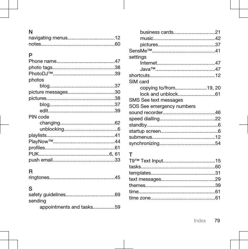 Nnavigating menus..................................12notes.....................................................60PPhone name..........................................47photo tags.............................................38PhotoDJ™.............................................39photosblog...............................................37picture messages..................................30pictures.................................................38blog...............................................37edit................................................39PIN codechanging........................................62unblocking.......................................6playlists.................................................41PlayNow™.............................................44profiles...................................................61PUK...................................................6, 61push email.............................................33Rringtones...............................................45Ssafety guidelines....................................69sendingappointments and tasks................59business cards..............................21music.............................................42pictures.........................................37SensMe™..............................................41settingsInternet..........................................47Java™...........................................47shortcuts...............................................12SIM cardcopying to/from.......................19, 20lock and unblock...........................61SMS See text messagesSOS See emergency numberssound recorder......................................46speed dialling........................................22standby...................................................6startup screen.........................................6submenus..............................................12synchronizing........................................54TT9™ Text Input......................................15tasks......................................................60templates...............................................31text messages.......................................29themes...................................................39time.......................................................61time zone...............................................61Index 79