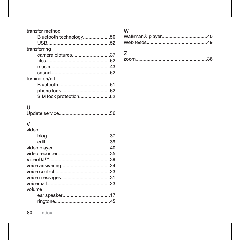transfer methodBluetooth technology....................50USB...............................................52transferringcamera pictures............................37files................................................52music.............................................43sound............................................52turning on/offBluetooth.......................................51phone lock.....................................62SIM lock protection.......................62UUpdate service......................................56Vvideoblog...............................................37edit................................................39video player...........................................40video recorder.......................................35VideoDJ™.............................................39voice answering....................................24voice control..........................................23voice messages.....................................31voicemail...............................................23volumeear speaker...................................17ringtone.........................................45WWalkman® player..................................40Web feeds.............................................49Zzoom.....................................................3680 Index