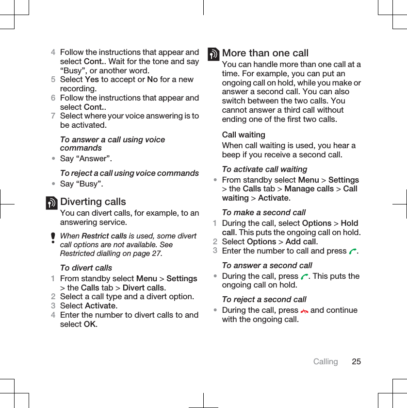4Follow the instructions that appear andselect Cont.. Wait for the tone and say“Busy”, or another word.5Select Yes to accept or No for a newrecording.6Follow the instructions that appear andselect Cont..7Select where your voice answering is tobe activated.To answer a call using voicecommands•Say “Answer”.To reject a call using voice commands•Say “Busy”.Diverting callsYou can divert calls, for example, to ananswering service.When Restrict calls is used, some divertcall options are not available. SeeRestricted dialling on page 27.To divert calls1From standby select Menu &gt; Settings&gt; the Calls tab &gt; Divert calls.2Select a call type and a divert option.3Select Activate.4Enter the number to divert calls to andselect OK.More than one callYou can handle more than one call at atime. For example, you can put anongoing call on hold, while you make oranswer a second call. You can alsoswitch between the two calls. Youcannot answer a third call withoutending one of the first two calls.Call waitingWhen call waiting is used, you hear abeep if you receive a second call.To activate call waiting•From standby select Menu &gt; Settings&gt; the Calls tab &gt; Manage calls &gt; Callwaiting &gt; Activate.To make a second call1During the call, select Options &gt; Holdcall. This puts the ongoing call on hold.2Select Options &gt; Add call.3Enter the number to call and press  .To answer a second call•During the call, press  . This puts theongoing call on hold.To reject a second call•During the call, press   and continuewith the ongoing call.Calling 25