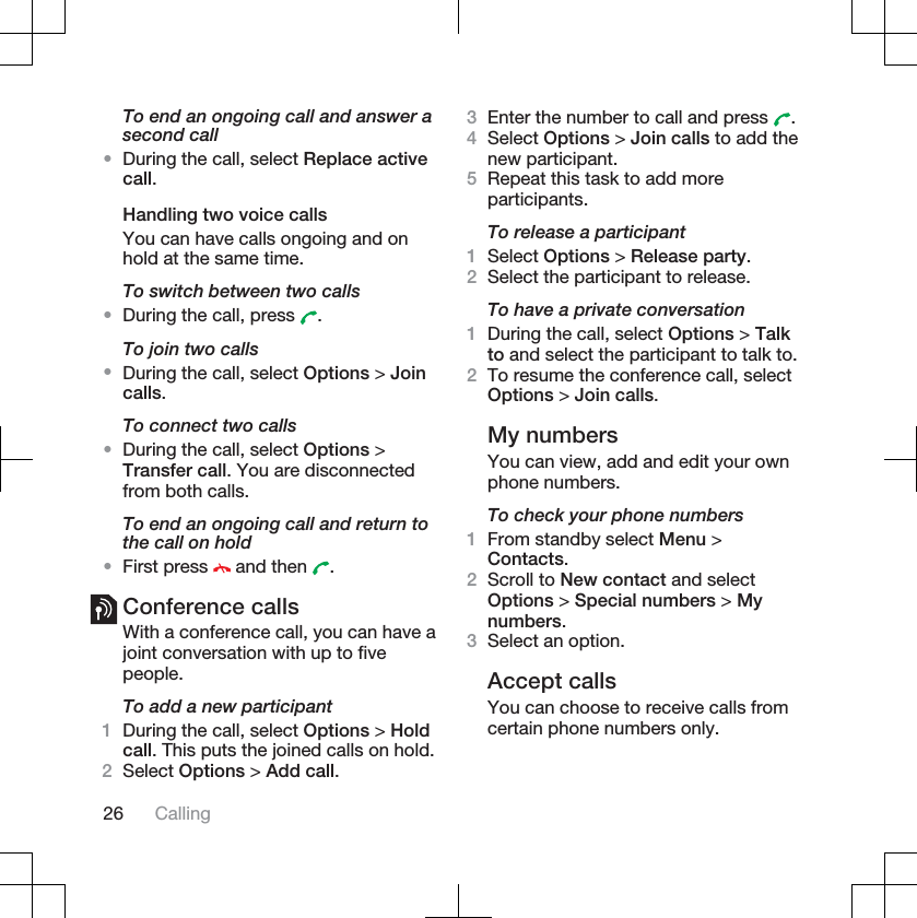 To end an ongoing call and answer asecond call•During the call, select Replace activecall.Handling two voice callsYou can have calls ongoing and onhold at the same time.To switch between two calls•During the call, press  .To join two calls•During the call, select Options &gt; Joincalls.To connect two calls•During the call, select Options &gt;Transfer call. You are disconnectedfrom both calls.To end an ongoing call and return tothe call on hold•First press   and then  .Conference callsWith a conference call, you can have ajoint conversation with up to fivepeople.To add a new participant1During the call, select Options &gt; Holdcall. This puts the joined calls on hold.2Select Options &gt; Add call.3Enter the number to call and press  .4Select Options &gt; Join calls to add thenew participant.5Repeat this task to add moreparticipants.To release a participant1Select Options &gt; Release party.2Select the participant to release.To have a private conversation1During the call, select Options &gt; Talkto and select the participant to talk to.2To resume the conference call, selectOptions &gt; Join calls.My numbersYou can view, add and edit your ownphone numbers.To check your phone numbers1From standby select Menu &gt;Contacts.2Scroll to New contact and selectOptions &gt; Special numbers &gt; Mynumbers.3Select an option.Accept callsYou can choose to receive calls fromcertain phone numbers only.26 Calling