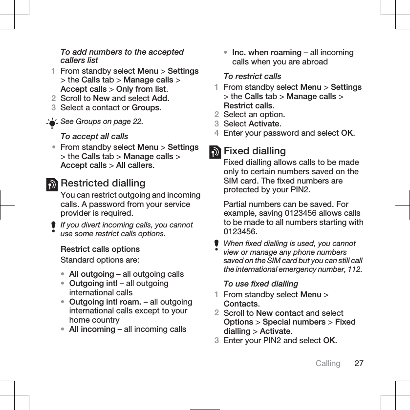 To add numbers to the acceptedcallers list1From standby select Menu &gt; Settings&gt; the Calls tab &gt; Manage calls &gt;Accept calls &gt; Only from list.2Scroll to New and select Add.3Select a contact or Groups.See Groups on page 22.To accept all calls•From standby select Menu &gt; Settings&gt; the Calls tab &gt; Manage calls &gt;Accept calls &gt; All callers.Restricted diallingYou can restrict outgoing and incomingcalls. A password from your serviceprovider is required.If you divert incoming calls, you cannotuse some restrict calls options.Restrict calls optionsStandard options are:•All outgoing – all outgoing calls•Outgoing intl – all outgoinginternational calls•Outgoing intl roam. – all outgoinginternational calls except to yourhome country•All incoming – all incoming calls•Inc. when roaming – all incomingcalls when you are abroadTo restrict calls1From standby select Menu &gt; Settings&gt; the Calls tab &gt; Manage calls &gt;Restrict calls.2Select an option.3Select Activate.4Enter your password and select OK.Fixed diallingFixed dialling allows calls to be madeonly to certain numbers saved on theSIM card. The fixed numbers areprotected by your PIN2.Partial numbers can be saved. Forexample, saving 0123456 allows callsto be made to all numbers starting with0123456.When fixed dialling is used, you cannotview or manage any phone numberssaved on the SIM card but you can still callthe international emergency number, 112.To use fixed dialling1From standby select Menu &gt;Contacts.2Scroll to New contact and selectOptions &gt; Special numbers &gt; Fixeddialling &gt; Activate.3Enter your PIN2 and select OK.Calling 27