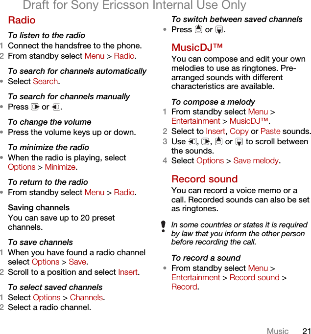 21MusicDraft for Sony Ericsson Internal Use OnlyRadio To listen to the radio1Connect the handsfree to the phone.2From standby select Menu &gt; Radio.To search for channels automatically•Select Search.To search for channels manually•Press  or .To change the volume•Press the volume keys up or down.To minimize the radio•When the radio is playing, select Options &gt; Minimize.To return to the radio•From standby select Menu &gt; Radio.Saving channelsYou can save up to 20 preset channels.To save channels1When you have found a radio channel select Options &gt; Save.2Scroll to a position and select Insert.To select saved channels1Select Options &gt; Channels.2Select a radio channel.To switch between saved channels•Press  or .MusicDJ™ You can compose and edit your own melodies to use as ringtones. Pre-arranged sounds with different characteristics are available.To compose a melody1From standby select Menu &gt; Entertainment &gt; MusicDJ™.2Select to Insert, Copy or Paste sounds.3Use , ,  or  to scroll between the sounds.4Select Options &gt; Save melody.Record sound You can record a voice memo or a call. Recorded sounds can also be set as ringtones.To record a sound•From standby select Menu &gt; Entertainment &gt; Record sound &gt; Record.In some countries or states it is required by law that you inform the other person before recording the call.