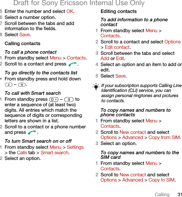 31CallingDraft for Sony Ericsson Internal Use Only5Enter the number and select OK.6Select a number option.7Scroll between the tabs and add information to the fields.8Select Save.Calling contactsTo call a phone contact1From standby select Menu &gt; Contacts.2Scroll to a contact and press  .To go directly to the contacts list•From standby press and hold down  –  .To call with Smart search 1From standby press   –   to enter a sequence of (at least two) digits. All entries which match the sequence of digits or corresponding letters are shown in a list.2Scroll to a contact or a phone number and press  .To turn Smart search on or off 1From standby select Menu &gt; Settings &gt; the Calls tab &gt; Smart search.2Select an option.Editing contactsTo add information to a phone contact 1From standby select Menu &gt;Contacts.2Scroll to a contact and select Options &gt; Edit contact.3Scroll between the tabs and select Add or Edit.4Select an option and an item to add or edit.5Select Save.To copy names and numbers to phone contacts1From standby select Menu &gt;Contacts.2Scroll to New contact and select Options &gt; Advanced &gt; Copy from SIM.3Select an option.To copy names and numbers to the SIM card1From standby select Menu &gt;Contacts.2Scroll to New contact and select Options &gt; Advanced &gt; Copy to SIM.If your subscription supports Calling Line Identification (CLI) service, you can assign personal ringtones and pictures to contacts.
