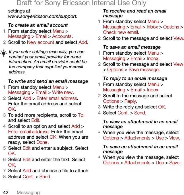 42 MessagingDraft for Sony Ericsson Internal Use Onlysettings atwww.sonyericsson.com/support.To create an email account1From standby select Menu &gt; Messaging &gt; Email &gt; Accounts.2Scroll to New account and select Add.To write and send an email message 1From standby select Menu &gt; Messaging &gt; Email &gt; Write new.2Select Add &gt; Enter email address. Enter the email address and select OK.3To add more recipients, scroll to To: and select Edit. 4Scroll to an option and select Add &gt; Enter email address. Enter the email address and select OK. When you are ready, select Done.5Select Edit and enter a subject. Select OK.6Select Edit and enter the text. Select OK.7Select Add and choose a file to attach.8Select Cont. &gt; Send.To receive and read an email message1From standby select Menu &gt; Messaging &gt; Email &gt; Inbox &gt; Options &gt; Check new email.2Scroll to the message and select View.To save an email message1From standby select Menu &gt; Messaging &gt; Email &gt; Inbox.2Scroll to the message and select View &gt; Options &gt; Save message.To reply to an email message1From standby select Menu &gt; Messaging &gt; Email &gt; Inbox.2Scroll to the message and select Options &gt; Reply.3Write the reply and select OK.4Select Cont. &gt; Send.To view an attachment in an email message•When you view the message, select Options &gt; Attachments &gt; Use &gt; View.To save an attachment in an email message•When you view the message, select Options &gt; Attachments &gt; Use &gt; Save.If you enter settings manually, you can contact your email provider for more information. An email provider could be the company that supplied your email address.