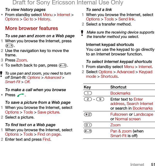 51InternetDraft for Sony Ericsson Internal Use OnlyTo view history pages •From standby select Menu &gt; Internet &gt; Options &gt; Go to &gt; History.More browser featuresTo use pan and zoom on a Web page1When you browse the Internet, press .2Use the navigation key to move the frame.3Press Zoom.4To switch back to pan, press  . To make a call when you browse•Press .To save a picture from a Web page1When you browse the Internet, select Options &gt; Tools &gt; Save picture.2Select a picture.To find text on a Web page 1When you browse the Internet, select Options &gt; Tools &gt; Find on page.2Enter text and press Find.To send a link1When you browse the Internet, select Options &gt; Tools &gt; Send link.2Select a transfer method.Internet keypad shortcutsYou can use the keypad to go directly to an Internet browser function.To select Internet keypad shortcuts1From standby select Menu &gt; Internet.2Select Options &gt; Advanced &gt; Keypad mode &gt; Shortcuts. To use pan and zoom, you need to turn off Smart-fit: Options &gt; Advanced &gt; Smart-Fit &gt; Off.Make sure the receiving device supports the transfer method you select.Key ShortcutBookmarks -  Enter text to Enter address, Search Internet or search in BookmarksFullscreen or Landscape or Normal screen ZoomPan &amp; zoom (when Smart-Fit is off)