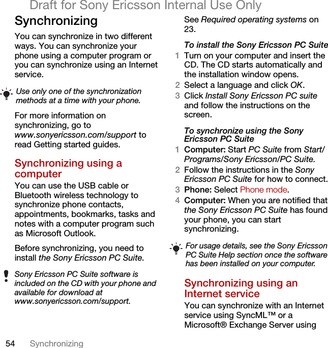 54 SynchronizingDraft for Sony Ericsson Internal Use OnlySynchronizing You can synchronize in two different ways. You can synchronize your phone using a computer program or you can synchronize using an Internet service.For more information on synchronizing, go to www.sonyericsson.com/support to read Getting started guides.Synchronizing using a computerYou can use the USB cable or Bluetooth wireless technology to synchronize phone contacts, appointments, bookmarks, tasks and notes with a computer program such as Microsoft Outlook.Before synchronizing, you need to install the Sony Ericsson PC Suite.See Required operating systems on 23.To install the Sony Ericsson PC Suite1Turn on your computer and insert the CD. The CD starts automatically and the installation window opens.2Select a language and click OK.3Click Install Sony Ericsson PC suite and follow the instructions on the screen.To synchronize using the Sony Ericsson PC Suite1Computer: Start PC Suite from Start/Programs/Sony Ericsson/PC Suite.2Follow the instructions in the Sony Ericsson PC Suite for how to connect.3Phone: Select Phone mode.4Computer: When you are notified that the Sony Ericsson PC Suite has found your phone, you can start synchronizing.Synchronizing using an Internet serviceYou can synchronize with an Internet service using SyncML™ or a Microsoft® Exchange Server using Use only one of the synchronization methods at a time with your phone.Sony Ericsson PC Suite software is included on the CD with your phone and available for download at www.sonyericsson.com/support.For usage details, see the Sony Ericsson PC Suite Help section once the software has been installed on your computer.