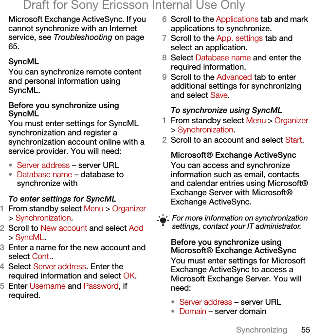 55SynchronizingDraft for Sony Ericsson Internal Use OnlyMicrosoft Exchange ActiveSync. If you cannot synchronize with an Internet service, see Troubleshooting on page 65.SyncMLYou can synchronize remote content and personal information using SyncML.Before you synchronize using SyncMLYou must enter settings for SyncML synchronization and register a synchronization account online with a service provider. You will need:•Server address – server URL•Database name – database to synchronize withTo enter settings for SyncML1From standby select Menu &gt; Organizer &gt; Synchronization.2Scroll to New account and select Add &gt; SyncML.3Enter a name for the new account and select Cont..4Select Server address. Enter the required information and select OK.5Enter Username and Password, if required.6Scroll to the Applications tab and mark applications to synchronize.7Scroll to the App. settings tab and select an application.8Select Database name and enter the required information.9Scroll to the Advanced tab to enter additional settings for synchronizing and select Save.To synchronize using SyncML1From standby select Menu &gt; Organizer &gt; Synchronization.2Scroll to an account and select Start.Microsoft® Exchange ActiveSyncYou can access and synchronize information such as email, contacts and calendar entries using Microsoft® Exchange Server with Microsoft® Exchange ActiveSync.Before you synchronize using Microsoft® Exchange ActiveSyncYou must enter settings for Microsoft Exchange ActiveSync to access a Microsoft Exchange Server. You will need:•Server address – server URL•Domain – server domainFor more information on synchronization settings, contact your IT administrator.