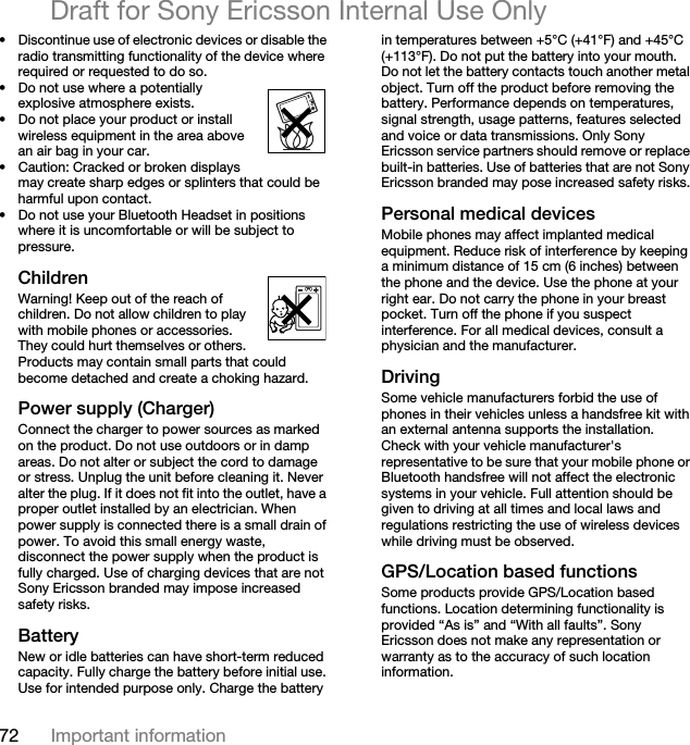 72 Important informationDraft for Sony Ericsson Internal Use Only• Discontinue use of electronic devices or disable the radio transmitting functionality of the device where required or requested to do so.• Do not use where a potentially explosive atmosphere exists.• Do not place your product or install wireless equipment in the area above an air bag in your car.• Caution: Cracked or broken displays may create sharp edges or splinters that could be harmful upon contact.• Do not use your Bluetooth Headset in positions where it is uncomfortable or will be subject to pressure.ChildrenWarning! Keep out of the reach of children. Do not allow children to play with mobile phones or accessories. They could hurt themselves or others. Products may contain small parts that could become detached and create a choking hazard. Power supply (Charger)Connect the charger to power sources as marked on the product. Do not use outdoors or in damp areas. Do not alter or subject the cord to damage or stress. Unplug the unit before cleaning it. Never alter the plug. If it does not fit into the outlet, have a proper outlet installed by an electrician. When power supply is connected there is a small drain of power. To avoid this small energy waste, disconnect the power supply when the product is fully charged. Use of charging devices that are not Sony Ericsson branded may impose increased safety risks. Battery New or idle batteries can have short-term reduced capacity. Fully charge the battery before initial use. Use for intended purpose only. Charge the battery in temperatures between +5°C (+41°F) and +45°C (+113°F). Do not put the battery into your mouth. Do not let the battery contacts touch another metal object. Turn off the product before removing the battery. Performance depends on temperatures, signal strength, usage patterns, features selected and voice or data transmissions. Only Sony Ericsson service partners should remove or replace built-in batteries. Use of batteries that are not Sony Ericsson branded may pose increased safety risks.Personal medical devicesMobile phones may affect implanted medical equipment. Reduce risk of interference by keeping a minimum distance of 15 cm (6 inches) between the phone and the device. Use the phone at your right ear. Do not carry the phone in your breast pocket. Turn off the phone if you suspect interference. For all medical devices, consult a physician and the manufacturer.DrivingSome vehicle manufacturers forbid the use of phones in their vehicles unless a handsfree kit with an external antenna supports the installation. Check with your vehicle manufacturer&apos;s representative to be sure that your mobile phone or Bluetooth handsfree will not affect the electronic systems in your vehicle. Full attention should be given to driving at all times and local laws and regulations restricting the use of wireless devices while driving must be observed.GPS/Location based functionsSome products provide GPS/Location based functions. Location determining functionality is provided “As is” and “With all faults”. Sony Ericsson does not make any representation or warranty as to the accuracy of such location information. 