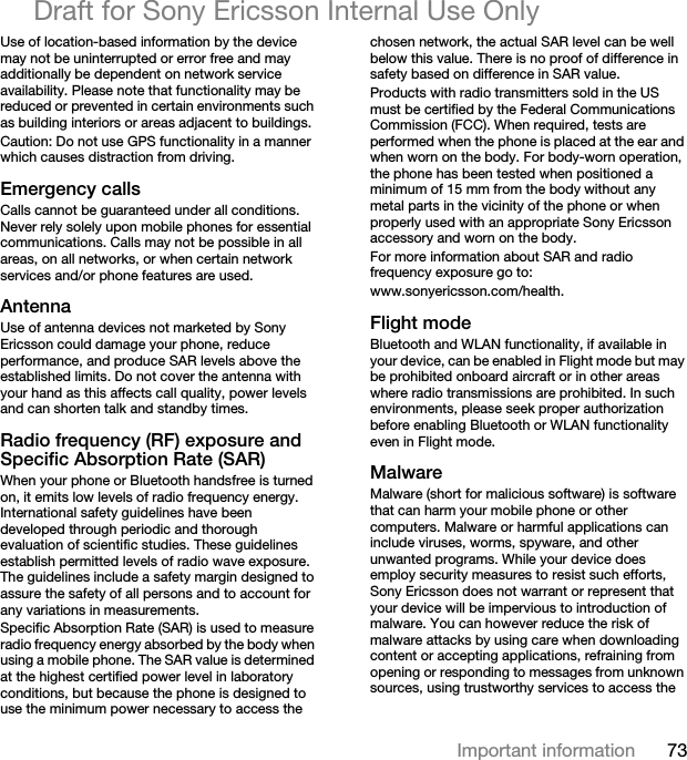 73Important informationDraft for Sony Ericsson Internal Use OnlyUse of location-based information by the device may not be uninterrupted or error free and may additionally be dependent on network service availability. Please note that functionality may be reduced or prevented in certain environments such as building interiors or areas adjacent to buildings. Caution: Do not use GPS functionality in a manner which causes distraction from driving.Emergency callsCalls cannot be guaranteed under all conditions. Never rely solely upon mobile phones for essential communications. Calls may not be possible in all areas, on all networks, or when certain network services and/or phone features are used.AntennaUse of antenna devices not marketed by Sony Ericsson could damage your phone, reduce performance, and produce SAR levels above the established limits. Do not cover the antenna with your hand as this affects call quality, power levels and can shorten talk and standby times.Radio frequency (RF) exposure and Specific Absorption Rate (SAR)When your phone or Bluetooth handsfree is turned on, it emits low levels of radio frequency energy. International safety guidelines have been developed through periodic and thorough evaluation of scientific studies. These guidelines establish permitted levels of radio wave exposure. The guidelines include a safety margin designed to assure the safety of all persons and to account for any variations in measurements.Specific Absorption Rate (SAR) is used to measure radio frequency energy absorbed by the body when using a mobile phone. The SAR value is determined at the highest certified power level in laboratory conditions, but because the phone is designed to use the minimum power necessary to access the chosen network, the actual SAR level can be well below this value. There is no proof of difference in safety based on difference in SAR value.Products with radio transmitters sold in the US must be certified by the Federal Communications Commission (FCC). When required, tests are performed when the phone is placed at the ear and when worn on the body. For body-worn operation, the phone has been tested when positioned a minimum of 15 mm from the body without any metal parts in the vicinity of the phone or when properly used with an appropriate Sony Ericsson accessory and worn on the body.For more information about SAR and radio frequency exposure go to: www.sonyericsson.com/health.Flight modeBluetooth and WLAN functionality, if available in your device, can be enabled in Flight mode but may be prohibited onboard aircraft or in other areas where radio transmissions are prohibited. In such environments, please seek proper authorization before enabling Bluetooth or WLAN functionality even in Flight mode.MalwareMalware (short for malicious software) is software that can harm your mobile phone or other computers. Malware or harmful applications can include viruses, worms, spyware, and other unwanted programs. While your device does employ security measures to resist such efforts, Sony Ericsson does not warrant or represent that your device will be impervious to introduction of malware. You can however reduce the risk of malware attacks by using care when downloading content or accepting applications, refraining from opening or responding to messages from unknown sources, using trustworthy services to access the 