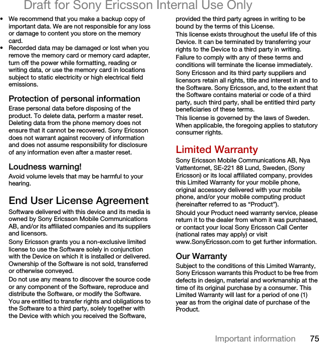 75Important informationDraft for Sony Ericsson Internal Use Only• We recommend that you make a backup copy of important data. We are not responsible for any loss or damage to content you store on the memory card.• Recorded data may be damaged or lost when you remove the memory card or memory card adapter, turn off the power while formatting, reading or writing data, or use the memory card in locations subject to static electricity or high electrical field emissions.Protection of personal informationErase personal data before disposing of the product. To delete data, perform a master reset. Deleting data from the phone memory does not ensure that it cannot be recovered. Sony Ericsson does not warrant against recovery of information and does not assume responsibility for disclosure of any information even after a master reset.Loudness warning!Avoid volume levels that may be harmful to your hearing.End User License AgreementSoftware delivered with this device and its media is owned by Sony Ericsson Mobile Communications AB, and/or its affiliated companies and its suppliers and licensors.Sony Ericsson grants you a non-exclusive limited license to use the Software solely in conjunction with the Device on which it is installed or delivered. Ownership of the Software is not sold, transferred or otherwise conveyed.Do not use any means to discover the source code or any component of the Software, reproduce and distribute the Software, or modify the Software. You are entitled to transfer rights and obligations to the Software to a third party, solely together with the Device with which you received the Software, provided the third party agrees in writing to be bound by the terms of this License.This license exists throughout the useful life of this Device. It can be terminated by transferring your rights to the Device to a third party in writing. Failure to comply with any of these terms and conditions will terminate the license immediately.Sony Ericsson and its third party suppliers and licensors retain all rights, title and interest in and to the Software. Sony Ericsson, and, to the extent that the Software contains material or code of a third party, such third party, shall be entitled third party beneficiaries of these terms.This license is governed by the laws of Sweden. When applicable, the foregoing applies to statutory consumer rights.Limited WarrantySony Ericsson Mobile Communications AB, Nya Vattentornet, SE-221 88 Lund, Sweden, (Sony Ericsson) or its local affiliated company, provides this Limited Warranty for your mobile phone, original accessory delivered with your mobile phone, and/or your mobile computing product (hereinafter referred to as “Product”).Should your Product need warranty service, please return it to the dealer from whom it was purchased, or contact your local Sony Ericsson Call Center (national rates may apply) or visit www.SonyEricsson.com to get further information. Our WarrantySubject to the conditions of this Limited Warranty, Sony Ericsson warrants this Product to be free from defects in design, material and workmanship at the time of its original purchase by a consumer. This Limited Warranty will last for a period of one (1) year as from the original date of purchase of the Product.