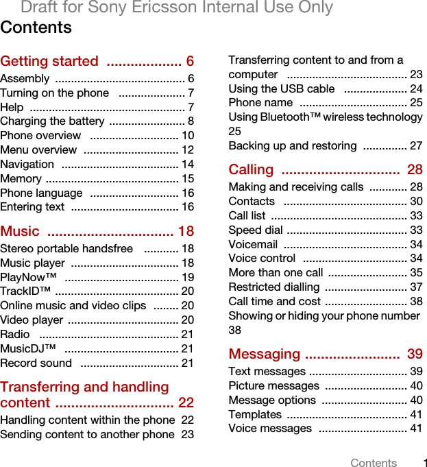 1ContentsDraft for Sony Ericsson Internal Use OnlyContentsGetting started  ................... 6Assembly ......................................... 6Turning on the phone   ..................... 7Help ................................................. 7Charging the battery  ........................ 8Phone overview   ............................ 10Menu overview  .............................. 12Navigation  ..................................... 14Memory .......................................... 15Phone language  ............................ 16Entering text  .................................. 16Music ................................ 18Stereo portable handsfree    ........... 18Music player  .................................. 18PlayNow™   .................................... 19TrackID™ ....................................... 20Online music and video clips  ........ 20Video player  ................................... 20Radio   ............................................ 21MusicDJ™   .................................... 21Record sound   ............................... 21Transferring and handling content .............................. 22Handling content within the phone  22Sending content to another phone  23Transferring content to and from a computer   ...................................... 23Using the USB cable   .................... 24Phone name  .................................. 25Using Bluetooth™ wireless technology 25Backing up and restoring  .............. 27Calling ..............................  28Making and receiving calls  ............ 28Contacts   ....................................... 30Call list  ........................................... 33Speed dial ...................................... 33Voicemail ....................................... 34Voice control  ................................. 34More than one call  ......................... 35Restricted dialling  .......................... 37Call time and cost .......................... 38Showing or hiding your phone number  38Messaging ........................  39Text messages ............................... 39Picture messages  .......................... 40Message options  ........................... 40Templates ...................................... 41Voice messages  ............................ 41