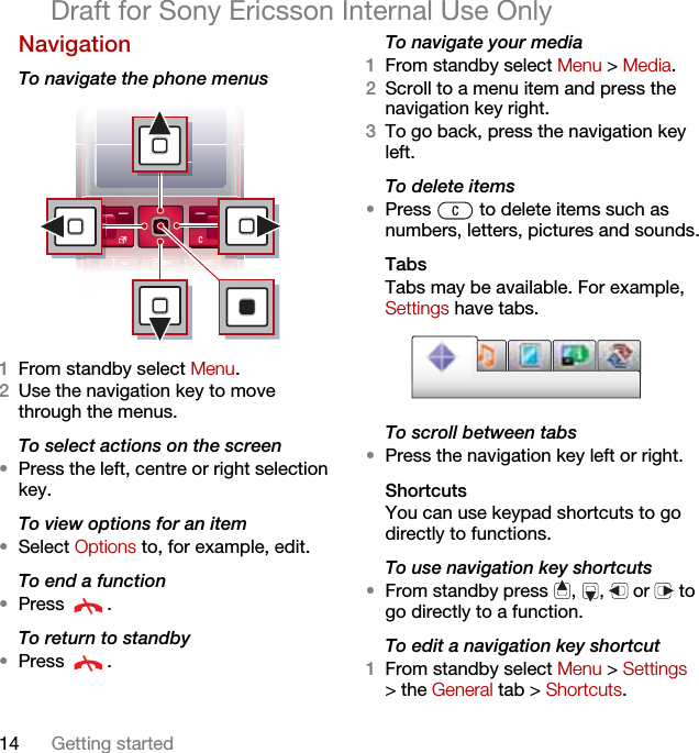14 Getting startedDraft for Sony Ericsson Internal Use OnlyNavigation To navigate the phone menus 1From standby select Menu.2Use the navigation key to move through the menus.To select actions on the screen•Press the left, centre or right selection key.To view options for an item•Select Options to, for example, edit.To end a function•Press .To return to standby•Press .To navigate your media1From standby select Menu &gt; Media.2Scroll to a menu item and press the navigation key right.3To go back, press the navigation key left.To delete items•Press   to delete items such as numbers, letters, pictures and sounds.TabsTabs may be available. For example, Settings have tabs.To scroll between tabs•Press the navigation key left or right.ShortcutsYou can use keypad shortcuts to go directly to functions.To use navigation key shortcuts•From standby press  ,  ,   or   to go directly to a function.To edit a navigation key shortcut1From standby select Menu &gt; Settings &gt; the General tab &gt; Shortcuts.