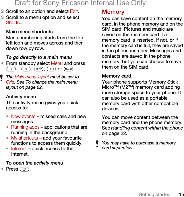 15Getting startedDraft for Sony Ericsson Internal Use Only2Scroll to an option and select Edit.3Scroll to a menu option and select Shortc..Main menu shortcutsMenu numbering starts from the top left icon and moves across and then down row by row.To go directly to a main menu•From standby select Menu and press  –  ,  ,   or  .Activity menuThe activity menu gives you quick access to:•New events – missed calls and new messages. •Running apps – applications that are running in the background.•My shortcuts – add your favourite functions to access them quickly.•Internet – quick access to the Internet.To open the activity menu•Press .MemoryYou can save content on the memory card, in the phone memory and on the SIM card. Pictures and music are saved on the memory card if a memory card is inserted. If not, or if the memory card is full, they are saved in the phone memory. Messages and contacts are saved in the phone memory, but you can choose to save them on the SIM card.Memory card Your phone supports Memory Stick Micro™ (M2™) memory card adding more storage space to your phone. It can also be used as a portable memory card with other compatible devices.You can move content between the memory card and the phone memory. See Handling content within the phone on page 22.The Main menu layout must be set to Grid. See To change the main menu layout on page 62.You may have to purchase a memory card separately.