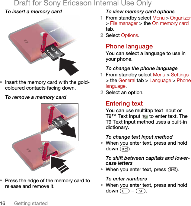 16 Getting startedDraft for Sony Ericsson Internal Use OnlyTo insert a memory card •Insert the memory card with the gold-coloured contacts facing down.To remove a memory card •Press the edge of the memory card to release and remove it.To view memory card options1From standby select Menu &gt; Organizer &gt; File manager &gt; the On memory card tab.2Select Options.Phone language You can select a language to use in your phone.To change the phone language1From standby select Menu &gt; Settings &gt; the General tab &gt; Language &gt; Phone language.2Select an option.Entering textYou can use multitap text input or T9™ Text Input   to enter text. The T9 Text Input method uses a built-in dictionary.To change text input method•When you enter text, press and hold down .To shift between capitals and lower-case letters•When you enter text, press  .To enter numbers•When you enter text, press and hold down  – .