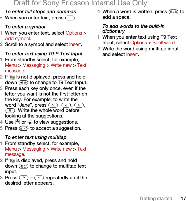 17Getting startedDraft for Sony Ericsson Internal Use OnlyTo enter full stops and commas•When you enter text, press  .To enter a symbol1When you enter text, select Options &gt; Add symbol.2Scroll to a symbol and select Insert.To enter text using T9™ Text Input 1From standby select, for example, Menu &gt; Messaging &gt; Write new &gt; Text message.2If   is not displayed, press and hold down   to change to T9 Text Input. 3Press each key only once, even if the letter you want is not the first letter on the key. For example, to write the word “Jane”, press  ,  ,  , . Write the whole word before looking at the suggestions.4Use   or   to view suggestions.5Press   to accept a suggestion.To enter text using multitap 1From standby select, for example, Menu &gt; Messaging &gt; Write new &gt; Text message.2If   is displayed, press and hold down   to change to multitap text input.3Press   –   repeatedly until the desired letter appears.4When a word is written, press   to add a space.To add words to the built-in dictionary1When you enter text using T9 Text Input, select Options &gt; Spell word.2Write the word using multitap input and select Insert.