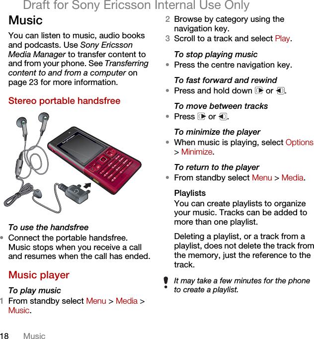 18 MusicDraft for Sony Ericsson Internal Use OnlyMusicYou can listen to music, audio books and podcasts. Use Sony Ericsson Media Manager to transfer content to and from your phone. See Transferring content to and from a computer on page 23 for more information.Stereo portable handsfree  To use the handsfree•Connect the portable handsfree. Music stops when you receive a call and resumes when the call has ended.Music player To play music 1From standby select Menu &gt; Media &gt; Music.2Browse by category using the navigation key.3Scroll to a track and select Play.To stop playing music•Press the centre navigation key.To fast forward and rewind•Press and hold down   or  .To move between tracks•Press  or .To minimize the player•When music is playing, select Options &gt; Minimize.To return to the player•From standby select Menu &gt; Media.Playlists You can create playlists to organize your music. Tracks can be added to more than one playlist.Deleting a playlist, or a track from a playlist, does not delete the track from the memory, just the reference to the track.It may take a few minutes for the phone to create a playlist.