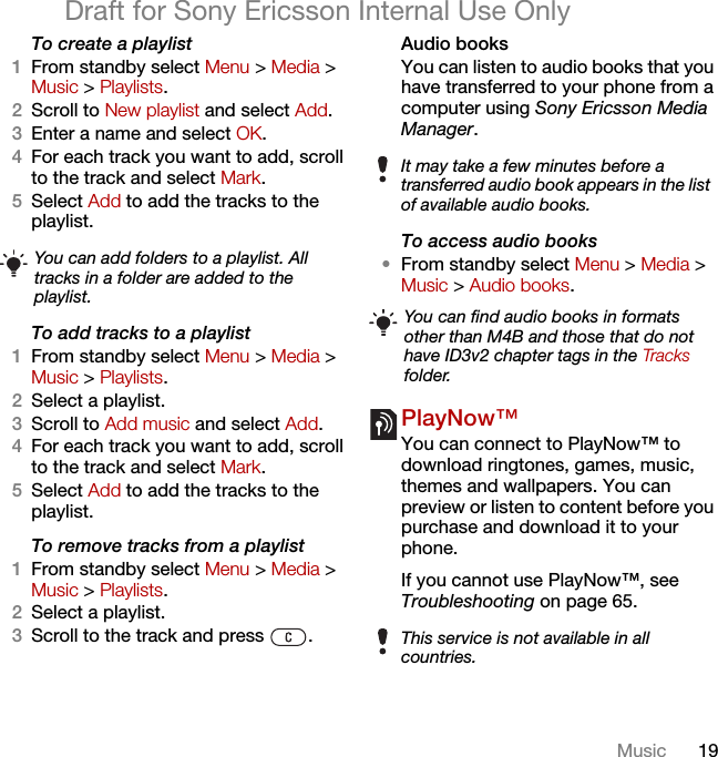 19MusicDraft for Sony Ericsson Internal Use OnlyTo create a playlist1From standby select Menu &gt; Media &gt; Music &gt; Playlists.2Scroll to New playlist and select Add.3Enter a name and select OK.4For each track you want to add, scroll to the track and select Mark.5Select Add to add the tracks to the playlist. To add tracks to a playlist1From standby select Menu &gt; Media &gt; Music &gt; Playlists.2Select a playlist.3Scroll to Add music and select Add.4For each track you want to add, scroll to the track and select Mark.5Select Add to add the tracks to the playlist.To remove tracks from a playlist1From standby select Menu &gt; Media &gt; Music &gt; Playlists.2Select a playlist.3Scroll to the track and press  .Audio books You can listen to audio books that you have transferred to your phone from a computer using Sony Ericsson Media Manager.To access audio books•From standby select Menu &gt; Media &gt; Music &gt; Audio books.PlayNow™ You can connect to PlayNow™ to download ringtones, games, music, themes and wallpapers. You can preview or listen to content before you purchase and download it to your phone.If you cannot use PlayNow™, see Troubleshooting on page 65.You can add folders to a playlist. All tracks in a folder are added to the playlist.It may take a few minutes before a transferred audio book appears in the list of available audio books.You can find audio books in formats other than M4B and those that do not have ID3v2 chapter tags in the Tracks folder.This service is not available in all countries.