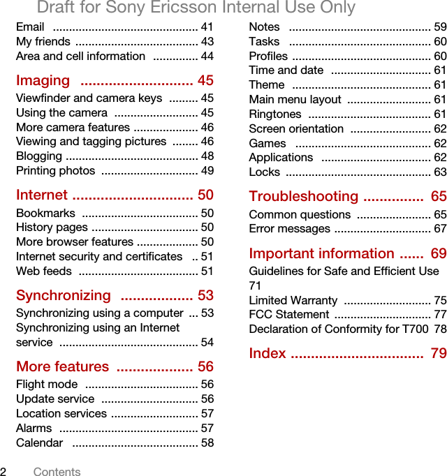 2ContentsDraft for Sony Ericsson Internal Use OnlyEmail   ............................................. 41My friends  ...................................... 43Area and cell information  .............. 44Imaging   ............................ 45Viewfinder and camera keys  ......... 45Using the camera  .......................... 45More camera features .................... 46Viewing and tagging pictures  ........ 46Blogging ......................................... 48Printing photos  .............................. 49Internet .............................. 50Bookmarks  .................................... 50History pages ................................. 50More browser features ................... 50Internet security and certificates   .. 51Web feeds  ..................................... 51Synchronizing  .................. 53Synchronizing using a computer  ... 53Synchronizing using an Internet service ........................................... 54More features  ................... 56Flight mode  ................................... 56Update service  .............................. 56Location services ........................... 57Alarms  ........................................... 57Calendar   ....................................... 58Notes   ............................................ 59Tasks   ............................................ 60Profiles ........................................... 60Time and date  ............................... 61Theme  ........................................... 61Main menu layout  .......................... 61Ringtones  ...................................... 61Screen orientation  ......................... 62Games   .......................................... 62Applications   .................................. 62Locks ............................................. 63Troubleshooting ...............  65Common questions  ....................... 65Error messages .............................. 67Important information ......  69Guidelines for Safe and Efficient Use  71Limited Warranty  ........................... 75FCC Statement  .............................. 77Declaration of Conformity for T700  78Index .................................  79