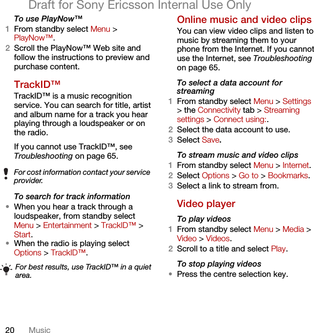 20 MusicDraft for Sony Ericsson Internal Use OnlyTo use PlayNow™1From standby select Menu &gt; PlayNow™.2Scroll the PlayNow™ Web site and follow the instructions to preview and purchase content.TrackID™TrackID™ is a music recognition service. You can search for title, artist and album name for a track you hear playing through a loudspeaker or on the radio.If you cannot use TrackID™, see Troubleshooting on page 65. To search for track information•When you hear a track through a loudspeaker, from standby select Menu &gt; Entertainment &gt; TrackID™ &gt; Start.•When the radio is playing select Options &gt; TrackID™.Online music and video clips You can view video clips and listen to music by streaming them to your phone from the Internet. If you cannot use the Internet, see Troubleshooting on page 65.To select a data account for streaming1From standby select Menu &gt; Settings &gt; the Connectivity tab &gt; Streaming settings &gt; Connect using:.2Select the data account to use.3Select Save.To stream music and video clips1From standby select Menu &gt; Internet.2Select Options &gt; Go to &gt; Bookmarks.3Select a link to stream from.Video playerTo play videos 1From standby select Menu &gt; Media &gt; Video &gt; Videos.2Scroll to a title and select Play.To stop playing videos•Press the centre selection key.For cost information contact your service provider.For best results, use TrackID™ in a quiet area.