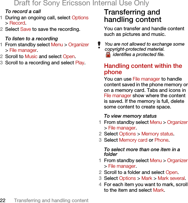 22 Transferring and handling contentDraft for Sony Ericsson Internal Use OnlyTo record a call1During an ongoing call, select Options &gt; Record.2Select Save to save the recording.To listen to a recording 1From standby select Menu &gt; Organizer &gt; File manager.2Scroll to Music and select Open.3Scroll to a recording and select Play.Transferring and handling contentYou can transfer and handle content such as pictures and music.Handling content within the phone You can use File manager to handle content saved in the phone memory or on a memory card. Tabs and icons in File manager show where the content is saved. If the memory is full, delete some content to create space.To view memory status 1From standby select Menu &gt; Organizer &gt; File manager.2Select Options &gt; Memory status.3Select Memory card or Phone.To select more than one item in a folder1From standby select Menu &gt; Organizer &gt; File manager.2Scroll to a folder and select Open.3Select Options &gt; Mark &gt; Mark several.4For each item you want to mark, scroll to the item and select Mark.You are not allowed to exchange some copyright-protected material. identifies a protected file.