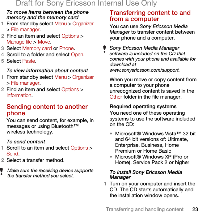 23Transferring and handling contentDraft for Sony Ericsson Internal Use OnlyTo move items between the phone memory and the memory card 1From standby select Menu &gt; Organizer &gt; File manager.2Find an item and select Options &gt; Manage file &gt; Move.3Select Memory card or Phone.4Scroll to a folder and select Open.5Select Paste.To view information about content1From standby select Menu &gt; Organizer &gt; File manager.2Find an item and select Options &gt; Information.Sending content to another phoneYou can send content, for example, in messages or using Bluetooth™ wireless technology.To send content1Scroll to an item and select Options &gt; Send.2Select a transfer method.Transferring content to and from a computer You can use Sony Ericsson Media Manager to transfer content between your phone and a computer.When you move or copy content from a computer to your phone unrecognized content is saved in the Other folder in the file manager.Required operating systemsYou need one of these operating systems to use the software included on the CD:•Microsoft® Windows Vista™ 32 bit and 64 bit versions of: Ultimate, Enterprise, Business, Home Premium or Home Basic•Microsoft® Windows XP (Pro or Home), Service Pack 2 or higherTo install Sony Ericsson Media Manager 1Turn on your computer and insert the CD. The CD starts automatically and the installation window opens.Make sure the receiving device supports the transfer method you select.Sony Ericsson Media Manager software is included on the CD that comes with your phone and available for download at www.sonyericsson.com/support.