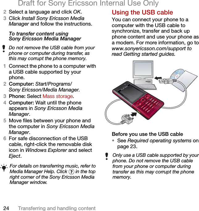 24 Transferring and handling contentDraft for Sony Ericsson Internal Use Only2Select a language and click OK.3Click Install Sony Ericsson Media Manager and follow the instructions.To transfer content using Sony Ericsson Media Manager 1Connect the phone to a computer with a USB cable supported by your phone.2Computer: Start/Programs/Sony Ericsson/Media Manager.3Phone: Select Mass storage.4Computer: Wait until the phone appears in Sony Ericsson Media Manager.5Move files between your phone and the computer in Sony Ericsson Media Manager.6For safe disconnection of the USB cable, right-click the removable disk icon in Windows Explorer and select Eject.Using the USB cable You can connect your phone to a computer with the USB cable to synchronize, transfer and back up phone content and use your phone as a modem. For more information, go to www.sonyericsson.com/support to read Getting started guides.Before you use the USB cable•See Required operating systems on page 23.Do not remove the USB cable from your phone or computer during transfer, as this may corrupt the phone memory.For details on transferring music, refer to Media Manager Help. Click   in the top right corner of the Sony Ericsson Media Manager window.Only use a USB cable supported by your phone. Do not remove the USB cable from your phone or computer during transfer as this may corrupt the phone memory.