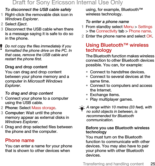 25Transferring and handling contentDraft for Sony Ericsson Internal Use OnlyTo disconnect the USB cable safely1Right-click the removable disk icon in Windows Explorer.2Select Eject.3Disconnect the USB cable when there is a message saying it is safe to do so in the phone.Drag and drop contentYou can drag and drop content between your phone memory and a computer in Microsoft Windows Explorer.To drag and drop content1Connect your phone to a computer using the USB cable.2Phone: Select Mass storage.3Computer: Wait until the phone memory appear as external disks in Windows Explorer.4Drag and drop selected files between the phone and the computer.Phone name You can enter a name for your phone that is shown to other devices when using, for example, Bluetooth™ wireless technology.To enter a phone name1From standby select Menu &gt; Settings &gt; the Connectivity tab &gt; Phone name.2Enter the phone name and select OK.Using Bluetooth™ wireless technologyThe Bluetooth function makes wireless connection to other Bluetooth devices possible. You can, for example:•Connect to handsfree devices.•Connect to several devices at the same time.•Connect to computers and access the Internet.•Exchange items.•Play multiplayer games. Before you use Bluetooth wireless technologyYou must turn on the Bluetooth function to communicate with other devices. You may also have to pair your phone with other Bluetooth devices.Do not copy the files immediately if you formatted the phone drive on the PC. In that case, remove the USB cable and restart the phone first.A range within 10 metres (33 feet), with no solid objects in between, is recommended for Bluetooth communication.