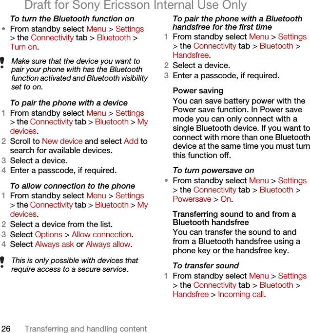 26 Transferring and handling contentDraft for Sony Ericsson Internal Use OnlyTo turn the Bluetooth function on •From standby select Menu &gt; Settings &gt; the Connectivity tab &gt; Bluetooth &gt; Turn on.To pair the phone with a device1From standby select Menu &gt; Settings &gt; the Connectivity tab &gt; Bluetooth &gt; My devices.2Scroll to New device and select Add to search for available devices.3Select a device.4Enter a passcode, if required.To allow connection to the phone1From standby select Menu &gt; Settings &gt; the Connectivity tab &gt; Bluetooth &gt; My devices.2Select a device from the list.3Select Options &gt; Allow connection.4Select Always ask or Always allow.To pair the phone with a Bluetooth handsfree for the first time 1From standby select Menu &gt; Settings &gt; the Connectivity tab &gt; Bluetooth &gt; Handsfree.2Select a device.3Enter a passcode, if required.Power savingYou can save battery power with the Power save function. In Power save mode you can only connect with a single Bluetooth device. If you want to connect with more than one Bluetooth device at the same time you must turn this function off.To turn powersave on•From standby select Menu &gt; Settings &gt; the Connectivity tab &gt; Bluetooth &gt; Powersave &gt; On.Transferring sound to and from a Bluetooth handsfree You can transfer the sound to and from a Bluetooth handsfree using a phone key or the handsfree key.To transfer sound1From standby select Menu &gt; Settings &gt; the Connectivity tab &gt; Bluetooth &gt; Handsfree &gt; Incoming call.Make sure that the device you want to pair your phone with has the Bluetooth function activated and Bluetooth visibility set to on. This is only possible with devices that require access to a secure service.