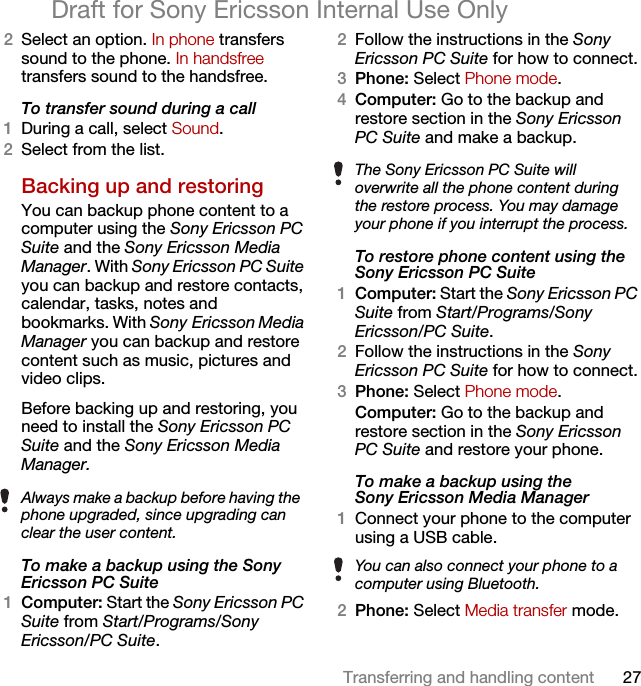 27Transferring and handling contentDraft for Sony Ericsson Internal Use Only2Select an option. In phone transfers sound to the phone. In handsfree transfers sound to the handsfree.To transfer sound during a call1During a call, select Sound.2Select from the list.Backing up and restoringYou can backup phone content to a computer using the Sony Ericsson PC Suite and the Sony Ericsson Media Manager. With Sony Ericsson PC Suite you can backup and restore contacts, calendar, tasks, notes and bookmarks. With Sony Ericsson Media Manager you can backup and restore content such as music, pictures and video clips. Before backing up and restoring, you need to install the Sony Ericsson PC Suite and the Sony Ericsson Media Manager.To make a backup using the Sony Ericsson PC Suite1Computer: Start the Sony Ericsson PC Suite from Start/Programs/Sony Ericsson/PC Suite.2Follow the instructions in the Sony Ericsson PC Suite for how to connect.3Phone: Select Phone mode.4Computer: Go to the backup and restore section in the Sony Ericsson PC Suite and make a backup.To restore phone content using the Sony Ericsson PC Suite1Computer: Start the Sony Ericsson PC Suite from Start/Programs/Sony Ericsson/PC Suite.2Follow the instructions in the Sony Ericsson PC Suite for how to connect.3Phone: Select Phone mode.Computer: Go to the backup and restore section in the Sony Ericsson PC Suite and restore your phone.To make a backup using the Sony Ericsson Media Manager1Connect your phone to the computer using a USB cable.2Phone: Select Media transfer mode.Always make a backup before having the phone upgraded, since upgrading can clear the user content.The Sony Ericsson PC Suite will overwrite all the phone content during the restore process. You may damage your phone if you interrupt the process.You can also connect your phone to a computer using Bluetooth.