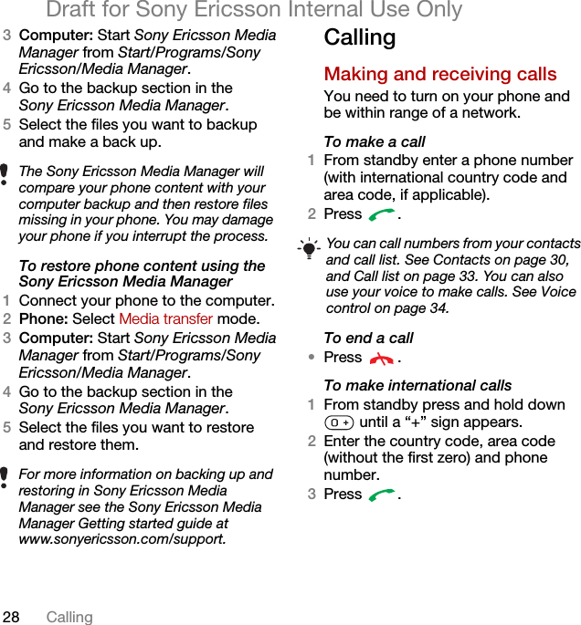 28 CallingDraft for Sony Ericsson Internal Use Only3Computer: Start Sony Ericsson Media Manager from Start/Programs/Sony Ericsson/Media Manager.4Go to the backup section in the Sony Ericsson Media Manager.5Select the files you want to backup and make a back up.To restore phone content using the Sony Ericsson Media Manager1Connect your phone to the computer.2Phone: Select Media transfer mode.3Computer: Start Sony Ericsson Media Manager from Start/Programs/Sony Ericsson/Media Manager.4Go to the backup section in the Sony Ericsson Media Manager.5Select the files you want to restore and restore them.CallingMaking and receiving callsYou need to turn on your phone and be within range of a network.To make a call1From standby enter a phone number (with international country code and area code, if applicable).2Press .To end a call•Press .To make international calls1From standby press and hold down  until a “+” sign appears.2Enter the country code, area code (without the first zero) and phone number. 3Press .The Sony Ericsson Media Manager will compare your phone content with your computer backup and then restore files missing in your phone. You may damage your phone if you interrupt the process.For more information on backing up and restoring in Sony Ericsson Media Manager see the Sony Ericsson Media Manager Getting started guide at www.sonyericsson.com/support.You can call numbers from your contacts and call list. See Contacts on page 30, and Call list on page 33. You can also use your voice to make calls. See Voice control on page 34.