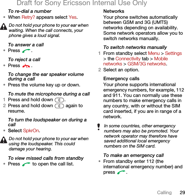 29CallingDraft for Sony Ericsson Internal Use OnlyTo re-dial a number•When Retry? appears select Yes.To answer a call•Press .To reject a call•Press .To change the ear speaker volume during a call•Press the volume key up or down.To mute the microphone during a call1Press and hold down  .2Press and hold down   again to resume.To turn the loudspeaker on during a call•Select SpkrOn.To view missed calls from standby•Press   to open the call list.NetworksYour phone switches automatically between GSM and 3G (UMTS) networks depending on availability. Some network operators allow you to switch networks manually.To switch networks manually1From standby select Menu &gt; Settings &gt; the Connectivity tab &gt; Mobile networks &gt; GSM/3G networks.2Select an option.Emergency calls Your phone supports international emergency numbers, for example, 112 and 911. You can normally use these numbers to make emergency calls in any country, with or without the SIM card inserted, if you are in range of a network.To make an emergency call•From standby enter 112 (the international emergency number) and press .Do not hold your phone to your ear when waiting. When the call connects, your phone gives a loud signal.Do not hold your phone to your ear when using the loudspeaker. This could damage your hearing.In some countries, other emergency numbers may also be promoted. Your network operator may therefore have saved additional local emergency numbers on the SIM card.