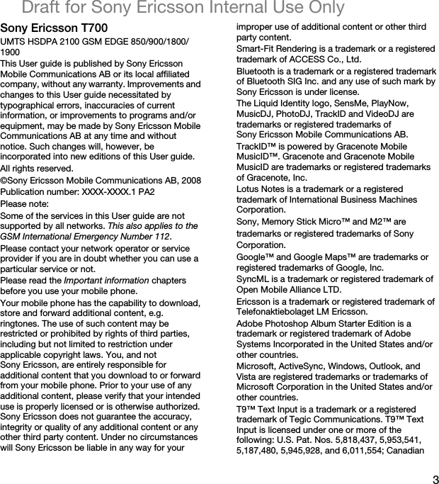 3Draft for Sony Ericsson Internal Use OnlySony Ericsson T700UMTS HSDPA 2100 GSM EDGE 850/900/1800/1900This User guide is published by Sony Ericsson Mobile Communications AB or its local affiliated company, without any warranty. Improvements and changes to this User guide necessitated by typographical errors, inaccuracies of current information, or improvements to programs and/or equipment, may be made by Sony Ericsson Mobile Communications AB at any time and without notice. Such changes will, however, be incorporated into new editions of this User guide.All rights reserved.©Sony Ericsson Mobile Communications AB, 2008Publication number: XXXX-XXXX.1 PA2Please note:Some of the services in this User guide are not supported by all networks. This also applies to the GSM International Emergency Number 112.Please contact your network operator or service provider if you are in doubt whether you can use a particular service or not.Please read the Important information chapters before you use your mobile phone.Your mobile phone has the capability to download, store and forward additional content, e.g. ringtones. The use of such content may be restricted or prohibited by rights of third parties, including but not limited to restriction under applicable copyright laws. You, and not Sony Ericsson, are entirely responsible for additional content that you download to or forward from your mobile phone. Prior to your use of any additional content, please verify that your intended use is properly licensed or is otherwise authorized. Sony Ericsson does not guarantee the accuracy, integrity or quality of any additional content or any other third party content. Under no circumstances will Sony Ericsson be liable in any way for your improper use of additional content or other third party content.Smart-Fit Rendering is a trademark or a registered trademark of ACCESS Co., Ltd.Bluetooth is a trademark or a registered trademark of Bluetooth SIG Inc. and any use of such mark by Sony Ericsson is under license.The Liquid Identity logo, SensMe, PlayNow, MusicDJ, PhotoDJ, TrackID and VideoDJ are trademarks or registered trademarks of Sony Ericsson Mobile Communications AB.TrackID™ is powered by Gracenote Mobile MusicID™. Gracenote and Gracenote Mobile MusicID are trademarks or registered trademarks of Gracenote, Inc.Lotus Notes is a trademark or a registered trademark of International Business Machines Corporation.Sony, Memory Stick Micro™ and M2™ aretrademarks or registered trademarks of SonyCorporation.Google™ and Google Maps™ are trademarks or registered trademarks of Google, Inc.SyncML is a trademark or registered trademark of Open Mobile Alliance LTD.Ericsson is a trademark or registered trademark of Telefonaktiebolaget LM Ericsson.Adobe Photoshop Album Starter Edition is a trademark or registered trademark of Adobe Systems Incorporated in the United States and/or other countries.Microsoft, ActiveSync, Windows, Outlook, and Vista are registered trademarks or trademarks of Microsoft Corporation in the United States and/or other countries.T9™ Text Input is a trademark or a registered trademark of Tegic Communications. T9™ Text Input is licensed under one or more of the following: U.S. Pat. Nos. 5,818,437, 5,953,541, 5,187,480, 5,945,928, and 6,011,554; Canadian 