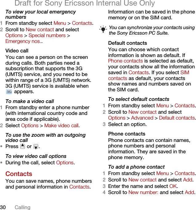 30 CallingDraft for Sony Ericsson Internal Use OnlyTo view your local emergency numbers1From standby select Menu &gt; Contacts.2Scroll to New contact and select Options &gt; Special numbers &gt; Emergency nos..Video call You can see a person on the screen during calls. Both parties need a subscription that supports the 3G (UMTS) service, and you need to be within range of a 3G (UMTS) network. 3G (UMTS) service is available when  appears.To make a video call1From standby enter a phone number (with international country code and area code if applicable).2Select Options &gt; Make video call.To use the zoom with an outgoing video call•Press  or .To view video call options•During the call, select Options.Contacts You can save names, phone numbers and personal information in Contacts. Information can be saved in the phone memory or on the SIM card.Default contactsYou can choose which contact information is shown as default. If Phone contacts is selected as default, your contacts show all the information saved in Contacts. If you select SIM contacts as default, your contacts show names and numbers saved on the SIM card.To select default contacts1From standby select Menu &gt; Contacts.2Scroll to New contact and select Options &gt; Advanced &gt; Default contacts.3Select an option.Phone contactsPhone contacts can contain names, phone numbers and personal information. They are saved in the phone memory.To add a phone contact1From standby select Menu &gt; Contacts.2Scroll to New contact and select Add.3Enter the name and select OK.4Scroll to New number: and select Add.You can synchronize your contacts using the Sony Ericsson PC Suite.