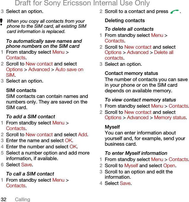 32 CallingDraft for Sony Ericsson Internal Use Only3Select an option.To automatically save names and phone numbers on the SIM card1From standby select Menu &gt;Contacts.2Scroll to New contact and select Options &gt; Advanced &gt; Auto save on SIM.3Select an option.SIM contactsSIM contacts can contain names and numbers only. They are saved on the SIM card.To add a SIM contact1From standby select Menu &gt;Contacts.2Scroll to New contact and select Add.3Enter the name and select OK.4Enter the number and select OK.5Select a number option and add more information, if available.6Select Save.To call a SIM contact1From standby select Menu &gt;Contacts.2Scroll to a contact and press  .Deleting contactsTo delete all contacts1From standby select Menu &gt;Contacts.2Scroll to New contact and select Options &gt; Advanced &gt; Delete all contacts.3Select an option.Contact memory status The number of contacts you can save in your phone or on the SIM card depends on available memory.To view contact memory status1From standby select Menu &gt; Contacts.2Scroll to New contact and select Options &gt; Advanced &gt; Memory status.MyselfYou can enter information about yourself and, for example, send your business card.To enter Myself information1From standby select Menu &gt; Contacts.2Scroll to Myself and select Open.3Scroll to an option and edit the information.4Select Save.When you copy all contacts from your phone to the SIM card, all existing SIM card information is replaced.