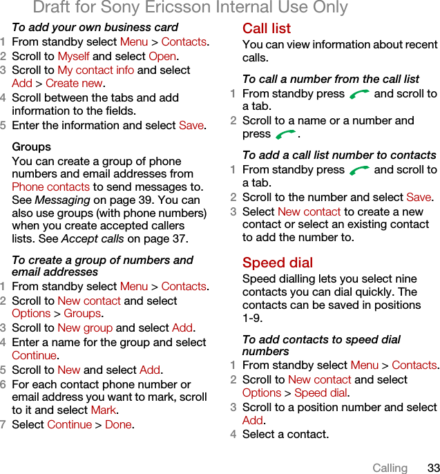 33CallingDraft for Sony Ericsson Internal Use OnlyTo add your own business card1From standby select Menu &gt; Contacts.2Scroll to Myself and select Open.3Scroll to My contact info and select Add &gt; Create new.4Scroll between the tabs and add information to the fields.5Enter the information and select Save.Groups You can create a group of phone numbers and email addresses from Phone contacts to send messages to. See Messaging on page 39. You can also use groups (with phone numbers) when you create accepted callers lists. See Accept calls on page 37.To create a group of numbers and email addresses1From standby select Menu &gt; Contacts.2Scroll to New contact and select Options &gt; Groups.3Scroll to New group and select Add.4Enter a name for the group and select Continue.5Scroll to New and select Add.6For each contact phone number or email address you want to mark, scroll to it and select Mark.7Select Continue &gt; Done.Call listYou can view information about recent calls.To call a number from the call list1From standby press   and scroll to a tab.2Scroll to a name or a number and press .To add a call list number to contacts1From standby press   and scroll to a tab.2Scroll to the number and select Save.3Select New contact to create a new contact or select an existing contact to add the number to.Speed dialSpeed dialling lets you select nine contacts you can dial quickly. The contacts can be saved in positions1-9.To add contacts to speed dial numbers1From standby select Menu &gt; Contacts.2Scroll to New contact and select Options &gt; Speed dial.3Scroll to a position number and select Add.4Select a contact.