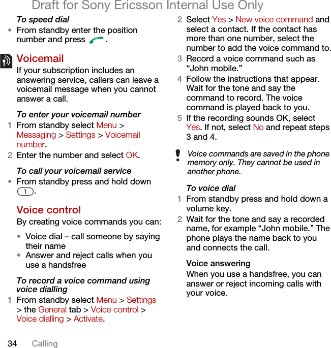 34 CallingDraft for Sony Ericsson Internal Use OnlyTo speed dial•From standby enter the position number and press  .VoicemailIf your subscription includes an answering service, callers can leave a voicemail message when you cannot answer a call.To enter your voicemail number1From standby select Menu &gt; Messaging &gt; Settings &gt; Voicemail number.2Enter the number and select OK.To call your voicemail service•From standby press and hold down .Voice control By creating voice commands you can:•Voice dial – call someone by saying their name•Answer and reject calls when you use a handsfreeTo record a voice command using voice dialling1From standby select Menu &gt; Settings &gt; the General tab &gt; Voice control &gt; Voice dialling &gt; Activate.2Select Yes &gt; New voice command and select a contact. If the contact has more than one number, select the number to add the voice command to.3Record a voice command such as “John mobile.”4Follow the instructions that appear. Wait for the tone and say the command to record. The voice command is played back to you.5If the recording sounds OK, select Yes. If not, select No and repeat steps 3 and 4.To voice dial1From standby press and hold down a volume key.2Wait for the tone and say a recorded name, for example “John mobile.” The phone plays the name back to you and connects the call.Voice answering When you use a handsfree, you can answer or reject incoming calls with your voice.Voice commands are saved in the phone memory only. They cannot be used in another phone.