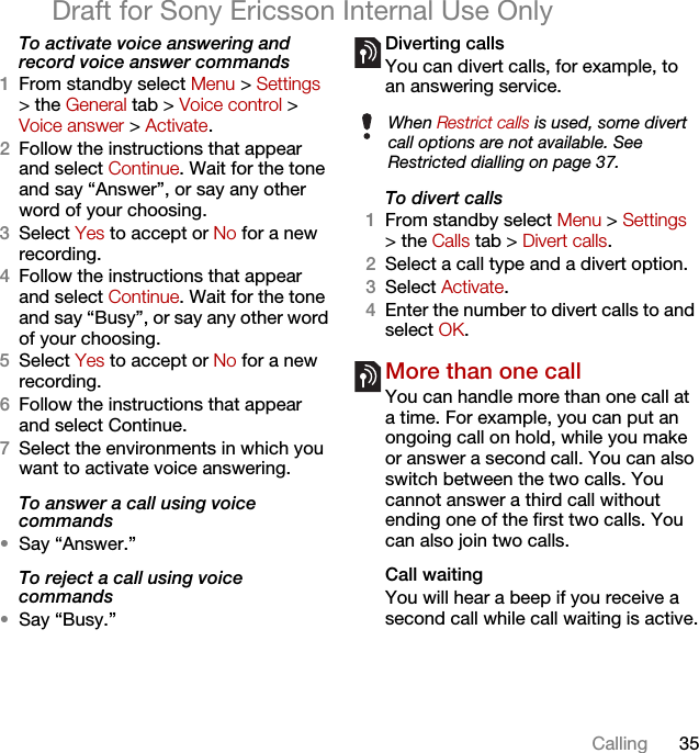 35CallingDraft for Sony Ericsson Internal Use OnlyTo activate voice answering and record voice answer commands1From standby select Menu &gt; Settings &gt; the General tab &gt; Voice control &gt; Voice answer &gt; Activate.2Follow the instructions that appear and select Continue. Wait for the tone and say “Answer”, or say any other word of your choosing.3Select Yes to accept or No for a new recording.4Follow the instructions that appear and select Continue. Wait for the tone and say “Busy”, or say any other word of your choosing.5Select Yes to accept or No for a new recording.6Follow the instructions that appear and select Continue.7Select the environments in which you want to activate voice answering.To answer a call using voice commands•Say “Answer.”To reject a call using voice commands•Say “Busy.”Diverting callsYou can divert calls, for example, to an answering service.To divert calls1From standby select Menu &gt; Settings &gt; the Calls tab &gt; Divert calls.2Select a call type and a divert option.3Select Activate.4Enter the number to divert calls to and select OK.More than one callYou can handle more than one call at a time. For example, you can put an ongoing call on hold, while you make or answer a second call. You can also switch between the two calls. You cannot answer a third call without ending one of the first two calls. You can also join two calls.Call waitingYou will hear a beep if you receive a second call while call waiting is active.When Restrict calls is used, some divert call options are not available. See Restricted dialling on page 37.