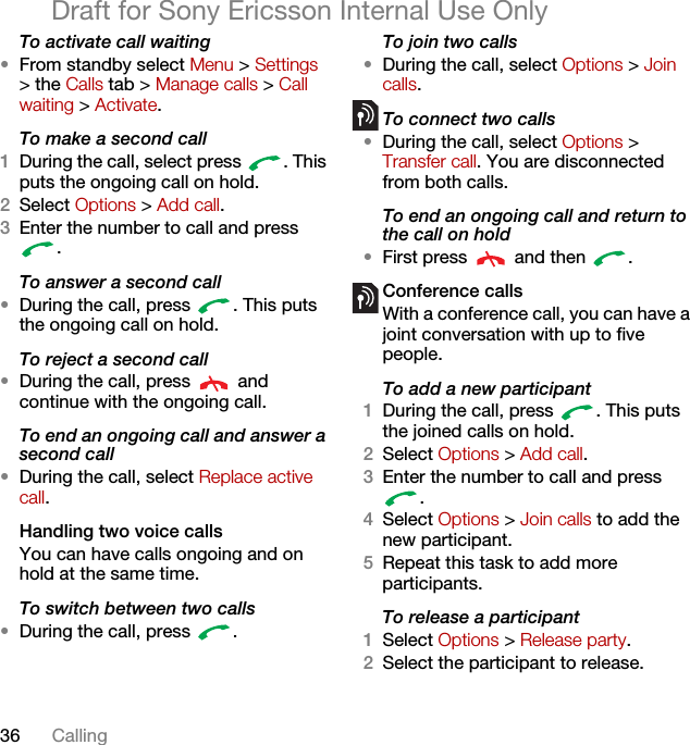 36 CallingDraft for Sony Ericsson Internal Use OnlyTo activate call waiting •From standby select Menu &gt; Settings &gt; the Calls tab &gt; Manage calls &gt; Call waiting &gt; Activate.To make a second call1During the call, select press  . This puts the ongoing call on hold.2Select Options &gt; Add call.3Enter the number to call and press .To answer a second call•During the call, press  . This puts the ongoing call on hold.To reject a second call•During the call, press   and continue with the ongoing call.To end an ongoing call and answer a second call•During the call, select Replace active call.Handling two voice callsYou can have calls ongoing and on hold at the same time.To switch between two calls•During the call, press  .To join two calls•During the call, select Options &gt; Join calls.To connect two calls•During the call, select Options &gt; Transfer call. You are disconnected from both calls.To end an ongoing call and return to the call on hold•First press   and then  .Conference callsWith a conference call, you can have a joint conversation with up to five people.To add a new participant1During the call, press  . This puts the joined calls on hold.2Select Options &gt; Add call.3Enter the number to call and press .4Select Options &gt; Join calls to add the new participant.5Repeat this task to add more participants.To release a participant1Select Options &gt; Release party.2Select the participant to release.